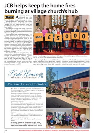 20 If you are responding to an advertisement in The Uttoxeter & Cheadle Voice, please let the advertiser know. Thank you for your support.
Kirk House in Uttoxeter is a successful and well respected not
for profit nursing home which places emphasis on high quality,
personalised and friendly care.
We are looking for an experienced professional to provide
sound advice and business support to oversee the financial
operation of the business.Working alongside the registered
home manager and trustee body, you would develop and
improve controls and offer guidance to the current
administration function.
This would be a flexible part time role (1 or 2 days per week)
and would suit a semi-retired /portfolio career candidate with a
keen interest in care who would become an integral part of a
small settled friendly team. From a strong business/finance
background with first-hand experience we need an organised,
and dependable individual with the ability to guide and make
decisions.
Salary is negotiable according to skills and experience and we
offer flexibility, company pension scheme and a friendly and
supportive working environment.
This role would require DBS clearance specific to the care
setting.
If you feel you may be the person we need please
contact the home manager Stacey Smith by email at
stacey@kirk-house.co.uk or telephone 01889 562628
Part time Finance Controller
A
community lifeline is
celebrating after JCB
stepped in with vital
heating bill support to help see it through the winter.
Rocester Warm Space project based in the village’s
St Michael’s Church opens its doors from Monday to
Thursday every week to give community activity and
friendship groups a place to meet and save on their
home heating.
Now JCB has donated £5,000 to help St Michael’s
with increased heating bills and ensure it can continue
to be a hub for the local community and surrounding
villages through the winter.
Churchwarden Susan Maiden Dalton said: “The
Rocester Warm Space is open every Monday to
Thursday from 9am to 4pm and we serve free hot
drinks and soup throughout the day. People can just
come along and play board games, read newspapers,
do crafts, or just sit and chat with the volunteers who
run the scheme. All of the groups using the church have
increased in size in recent months so there is definitely
a growing need for a space which people can use as an
alternative to heating their own homes. Our heating
bills have now increased by £1,000 a month and we are
so grateful to JCB for helping us to help the local
community in this way.”
JCB employee of 53 years, Ian Roberts, who is also
a churchwarden at St Michael’s, handed over the £5,000
donation on behalf of the company. Former
manufacturing engineer and now a part-time JCB tour
guide Ian said: “The church aims to be at the heart of
the community and, of course, many of those who form
our congregation and use the Warm Space, have
connections with JCB, so it is fantastic that the
company has stepped in to help.”
Groups using the church space include Little Angels
parents and toddlers every Tuesday and Thursday
afternoon, daily pensioners’ gatherings, art and craft
clubs, a new big screen movie each Wednesday
afternoon and The Men’s Shed group, who meet weekly
for making, mending and companionship. Anyone
interested visiting Rocester Warm Space at St Michael’s
Church can contact Susan on 07816 084341.
JCB helps keep the home fires
burning at village church’s hub
Rocester Warm Space gives a warm welcome to JCB’s support. Pictured left to right are Gill Sanbrooke, Monica
McGirr, The Rev. Liz Jones, Margaret Tomson, Audrey Pegg,
 