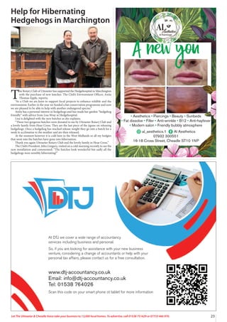 23
Let The Uttoxeter & Cheadle Voice take your business to 13,000 local homes. To advertise, call 01538 751629 or 07733 466 970.
Help for Hibernating
Hedgehogs in Marchington
T
he Rotary Club of Uttoxeter has supported the Hedgehospital in Marchington
with the purchase of new hutches. The Club’s Environment Officer, Anita
Thomas-Epple, reports;
“As a Club we are keen to support local projects to enhance wildlife and the
environment. Earlier in the year we funded a bat conservation programme and now
we are pleased to be able to help with another endangered species.”
Anita has a personal interest in hedgehogs and has made her garden “hedgehog
friendly” with advice from Lisa Wray at Hedgehospital.
Lisa is delighted with the new hutches as she explains;
“These two gorgeous hutches were donated to me by Uttoxeter Rotary Club and
a lovely family from Hoar Cross. They are the last piece of the jigsaw on releasing
hedgehogs. Once a hedgehog has reached release weight they go into a hutch for a
week to acclimatise to the weather and are then released.
At the moment however it is cold here in the West Midlands so all my hedgies
that went into the hutches have gone into hibernation.
Thank you again Uttoxeter Rotary Club and the lovely family in Hoar Cross.”
The Club’s President, John Gregory, visited on a cold morning recently to see the
new installation and commented: “The hutches look wonderful but sadly all the
hedgehogs were sensibly hibernating!”
At DTJ we cover a wide range of accountancy
services including business and personal.
So, if you are looking for assistance with your new business
venture, considering a change of accountants or help with your
personal tax affairs, please contact us for a free consultation.
www.dtj-accountancy.co.uk
Email: info@dtj-accountancy.co.uk
Tel: 01538 764026
Scan this code on your smart phone ot tablet for more information
A new you
• Aesthetics • Piercings • Beauty • Sunbeds
• Fat dissolve • Filler • Anti-wrinkle • B12 • Anti-hayfever
• Modern salon • Friendly bubbly atmosphere
al_aesthetics.1 Al Aesthetics
07932 300551
16-18 Cross Street, Cheadle ST10 1NP
 