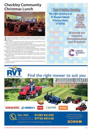 27
Let The Uttoxeter & Cheadle Voice take your business to 13,000 local homes. To advertise, call 01538 751629 or 07733 466 970.
Checkley Community
Christmas Lunch
I
n 2022, the committee at Checkley Community Centre decided to start a
monthly fish and chip lunch. Since then, there have been approx. 45 attendees
each month.
They have been extremely successful and have provided a lot of elderly/ lonely
members of the community with much needed company.
Last year, we launched a Christmas Community Lunch. This was a 3 course meal
with entertainment by local groups. We had a co-op community champion coming
to volunteer. We were overwhelmed with 93 people booking in.
The Tean Community Singers and Tean Ukelele group entertained. Lunch was
provided by Annes Catering and the Co-op in Tean kindly donated a beautiful
hamper for the raffle and crackers for everyone attending.
The Red Lion in Checkley ran our newly refurbished bar for which we have to
thank Tony Bird who has worked tirelessly to completely transform this area of the
Community Centre.
There was a lovely warm and friendly atmosphere and we have received many
compliments and thank yous for putting on this event. Already taking bookings for
next year!
Of course, an event like this needs many willing volunteers and a big thank you
to all those involved.
 