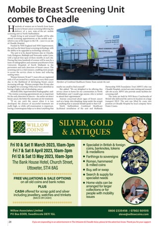 28 If you are responding to an advertisement in The Uttoxeter & Cheadle Voice, please let the advertiser know. Thank you for your support.
H
undreds of women are to benefit from faster
access to breast cancer screening following the
delivery of a new state-of-the-art mobile
screening unit in North Staffordshire.
People living in and around Cheadle will be able
attend screening appointments at the mobile unit –
which is one of the largest in the UK – now it is on site
at Cheadle Hospital.
Funded by NHS England and NHS Improvement,
the unit has the latest breast screening technology, with
the ability to be upgraded as technology advances.
The unit is to be shared between sites in Cheadle,
Leek, Kidsgrove, Biddulph and Newcastle-under-Lyme,
with a typical time span of three months at each site.
During that time hundreds of women will be seen by a
team of radiographers and assistant practitioners from
University Hospitals of North Midlands in the
prevention and early detection of breast cancer. The
screening unit is a vital resource, enabling more people
to access the service closer to home and reducing
waiting times.
Women between 50 and 71 years who are registered
with a GP are invited for a routine test every three years
due to the likelihood of developing breast cancer
increasing with age. Women younger than 50 may also
be eligible for screening, if they have been identified as
having a higher risk of developing cancer.
Michelle Ellitt, Superintendent Radiographer, said:
“The routine screening appointments are so important
for the early detection of cancers – the earlier we detect
breast cancer, the better the outcomes are for treatment.
“If we can catch the cancer when it is less
developed, the chances of successful treatment are
really high, so while self-examination is important,
having a mammogram helps us to detect anything that
maybe too small to find yourself.”
She added: “We are delighted to be offering this
service closer to home for our communities in North
Staffordshire and I would urge anyone who is invited
to attend their appointment.”
Anyone concerned about signs of breast cancer
such as a lump, skin dimpling, lump under the armpit
or anything that is unusual should speak to their GP.
North Staffordshire Combined Healthcare
facilitated installation of the unit and Midlands
Partnership NHS Foundation Trust (MPFT) who run
Cheadle Hospital, carried out water testing and ensured
safe site access. MPFT also provide onsite facilities for
screening staff.
The units are built by WH Bence Coachworks of
Bristol who delivered the unit to its location on a large
transport HGV. The unit was lifted by crane into
position at Cheadle Hospital by local company Steve
Foster Cranes.
Mobile Breast Screening Unit
comes to Cheadle
Members of Combined Healthcare Estates Team outside the unit
 