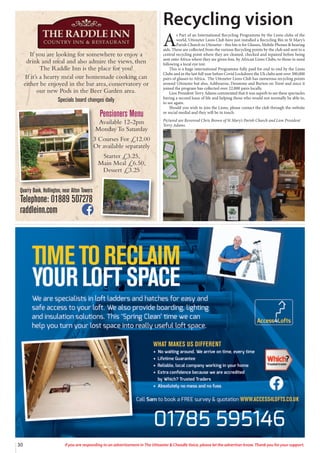 30 If you are responding to an advertisement in The Uttoxeter & Cheadle Voice, please let the advertiser know. Thank you for your support.
Recycling vision
A
s Part of an International Recycling Programme by the Lions clubs of the
world, Uttoxeter Lions Club have just installed a Recycling Bin in St Mary’s
Parish Church in Uttoxeter - this bin is for Glasses, Mobile Phones & hearing
aids. These are collected from the various Recycling points by the club and sent to a
central recycling point where they are cleaned, checked and repaired before being
sent onto Africa where they are given free, by African Lions Clubs, to those in need
following a local eye test.
This is a huge international Programme fully paid for end to end by the Lions
Clubs and in the last full year before Covid Lockdown the Uk clubs sent over 300,000
pairs of glasses to Africa. The Uttoxeter Lions Club has numerous recycling points
around Uttoxeter but also, Ashbourne, Denstone and Burton on Trent and since it
joined the program has collected over 22,000 pairs locally.
Lion President Terry Adams commented that it was superb to see these spectacles
having a second lease of life and helping those who would not normally be able to,
to see again.
Should you wish to join the Lions, please contact the club through the website
or social medial and they will be in touch.
Pictured are Reverend Chris Brown of St Mary’s Parish Church and Lion President
Terry Adams.
If you are looking for somewhere to enjoy a
drink and meal and also admire the views, then
The Raddle Inn is the place for you!
If it’s a hearty meal our homemade cooking can
either be enjoyed in the bar area, conservatory or
our new Pods in the Beer Garden area.
Specials board changes daily
Quarry Bank, Hollington, near Alton Towers
Telephone: 01889 507278
raddleinn.com
Pensioners Menu
Available 12-2pm
Monday To Saturday
3 Courses For £12.00
Or available separately
Starter £3.25,
Main Meal £6.50,
Dessert £3.25
 