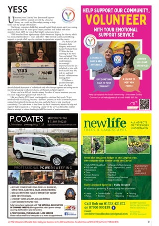 31
Let The Uttoxeter & Cheadle Voice take your business to 13,000 local homes. To advertise, call 01538 751629 or 07733 466 970.
T R E E S & L A N D S C A P E S
ALL ASPECTS
OF TREEWORK
UNDERTAKEN
tFully NPTC Qualified
tRFS cert arb
tReductions
tThins
tCrown Raising
tInspections
tSurveys
All aspects of gardening  landscaping also undertaken:
tLawns tGarden Paths tPonds tFencing
tPatios tBorders tDecking tStonework
tAftercare  Maintenance
tPest Diagnosis  Control
tFells
tConifers
tTop Soil
tLandscaping Services
tLogs Available
From the smallest hedge to the largest tree,
tree surgery that doesn’t cost the Earth!
Fully Licensed Sprayer | Fully Insured
EXPERT ADVICE
FROM PASSIONATE
PROFESSIONALS
Call Rob: 01538 361 432
or 07900 995 139
Printed by SO Marketing - 01538 750 538 - www.somarketing.com
All work to BS3998 standard
EXPERT ADVICE
FROM PASSIONATE
PROFESSIONALS
All work to
BS3998 standard
Call Rob on 01538 421672
or 07900 995139
Email:
newlifetreesandlandscapes@gmail.com
EMERGENCY
CALL-OUTS
ALSO
AVAILABLE
YESS
U
ttoxeter based charity Your Emotional Support
Service (YESS) teamed up with the Uttoxeter
Rotary on a cold, wet December evening to help
Santa visit the people of Uttoxeter.
The Rotary volunteers hold their annual Santa’s Sleigh events each year raising
much needed funds for many good causes, and this year linked with team
members from YESS for one of their nights out around town.
YESS benefited from a percentage of the donations, helping the charity, which
has been established for 11 years and offers FREE mental health and wellbeing
support to people of all ages, to continue its operations across the county.
The Rotary Club
President, John
Gregory, welcomed
Sarah Pritchard from
YESS to the first
meeting of the New
Year and stated “The
work which YESS are
undertaking is
increasingly
important and we are
delighted to join with
them in this way. We
will try and find
further collaborations
during 2023.”
YESS have a
qualified therapy
team who have
already helped thousands of individuals and offer therapy options including one to
one therapy, group work, workshops, art therapy and peer support.
Winter can be a difficult time for many, therefore if you or someone you care
for needs help, please get in touch with YESS.
Like any charity, YESS need your support to continue their work. To get
involved with fundraising, become a business sponsor, or make a donation please
contact them directly to discuss how you can help them to help your local
community. They also want to hear from the local community about the help and
support that is required, as evidencing a need for the services they offer enables
them to attempt to obtain funding to fulfil the needs of your community.
 