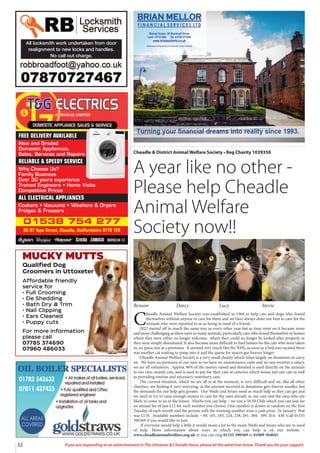 32 If you are responding to an advertisement in The Uttoxeter  Cheadle Voice, please let the advertiser know. Thank you for your support.
All locksmith work undertaken from door
realignment to new locks and handles.
No call out charge.
01538 754 277
95-97 Tape Street, Cheadle, Staffordshire ST10 1ER
FREE DELIVERY AVAILABLE
New and Graded
Domestic Appliances.
Sales, Services and Repairs
RELIABLE  SPEEDY SERVICE
Why Choose Us?
Family Business
Over 30 years experience
Trained Engineers • Home Visits
Competitive Prices
ALL ELECTRICAL APPLIANCES
Cookers • Vacuums • Washers  Dryers
Fridges  Freezers
Cheadle  District Animal Welfare Society • Reg Charity 1039350
A year like no other -
Please help Cheadle
Animal Welfare
Society now!!
Benson Darcy Lucy Stevie
C
headle Animal Welfare Society was established in 1968 to help cats and dogs who found
themselves without anyone to care for them and we have always done our best to care for the
animals who were reported to us as being in need of a friend.
2022 started off in much the same way as every other year but as time went on it became more
and more challenging as there were so many animals, particularly cats, who found themselves in homes
where they were either no longer welcome, where they could no longer be looked after properly or
they were simply abandoned. It also became more difficult to find homes for the cats who were taken
in, so space was at a premium. It seemed very much like the NHS, as soon as a bed was vacated there
was another cat waiting to jump into it and the queue for spaces got forever longer.
Cheadle Animal Welfare Society is a very small charity which relies largely on donations to carry
on. We have no premises of our own so we have no maintenance costs and no one receives a salary,
we are all volunteers. Approx 96% of the money raised and donated is used directly on the animals
in our care, mainly cats, and is used to pay for their care at catteries which house just our cats as well
as providing routine and necessary veterinary care.
The current situation, which we are all in at the moment, is very difficult and we, like all other
charities, are finding it very worrying, as the amount received in donations gets forever smaller, but
the demands for our help gets greater. Our Waifs and Strays need as much help as they can get and
we need to try to raise enough money to care for the ones already in our care and the ones who are
likely to come to us in the future. Maybe you can help – we run a 50:50 Club which you can join for
an annual fee of just £12 for each number you choose. One number is drawn at random on the first
Tuesday of each month and the person with the winning number wins a cash prize. In January that
was £119. Available numbers include – 89, 101, 183, 224, 238, 291, 384. 399, 414, 430. Call 01335
390369 if you would like to join.
If everyone would help a little it would mean a lot to the many Waifs and Strays who are in need
of help. More information about ways in which you can help is on our website –
www.cheadleanimalwelfare.org.uk or you can ring 01335 390369 or 01889 564045.
MUCKY MUTTS
Qualified Dog
Groomers in Uttoxeter
Affordable friendly
service for
• Full Grooming
• De Shedding
• Bath Dry  Trim
• Nail Clipping
• Ears Cleaned
• Puppy cuts
For more information
please call
07785 374690
07960 486033
 