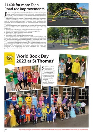 36 If you are responding to an advertisement in The Uttoxeter  Cheadle Voice, please let the advertiser know. Thank you for your support.
£140k for more Tean
Road rec improvements
B
etter changing facilities and a refurbished bowling pavilion are amongst a
range of improvement projects set to be completed at Tean Road Recreation
Ground - thanks to funding of £140,000 from Staffordshire Moorlands
District Council.
It follows the delivery of a number of projects at the Cheadle site in recent years
- including new toddler play areas, an improved and extended skate park, a new
multi-use games area and tennis courts - which have proved popular with the
community and encouraged wider use of the recreation ground by young people
and families.
Further improvements were earmarked as the next stage of the project and the
District Council has worked with Cheadle Town Council to agree a plan, and
funding, for:
• Improvements to the changing facilities for football teams using the site
• External and internal refurbishment of the existing bowling pavilion
• Additional car parking spaces and resurfacing works
• Refurbishment of the toilet block
• Provision of a youth shelter in an appropriate location
Councillor Mark Deaville, Deputy Leader and Cabinet Member for Sports and
Leisure, said: “Moving more is important at every stage of our lives so I’m delighted
that we are investing in a range of improved amenities at Tean Road to create active
outdoor environments and facilities that enable greater levels of activity.
“The projects we’ve already delivered have been a great success and we’ve seen
people making good use of the site as a result. This next phase of improvements will
only increase the attractiveness of the recreation ground to more groups and
individuals, so I’m delighted that we’re able to support the Town Council by
providing this substantial funding.”
S
t Thomas’ Catholic
Primary School in
Tean celebrated
World Book Day in style!
Divergent Drama
Theatre visited the school
to give a production of
The Wizard of Oz and
each class enjoyed a
Workshop.
Happy pupils are
pictured in wonderful,
colourful costumes…
World Book Day
2023 at St Thomas’
 