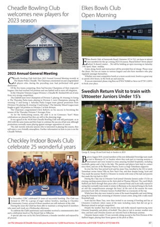 37
Let The Uttoxeter  Cheadle Voice take your business to 13,000 local homes. To advertise, call 01538 751629 or 07733 466 970.
2023 Annual General Meeting
C
headle Bowling Club held their 2023 Annual General Meeting recently at
The Master Potter, Cheadle. The Chairman commented on and congratulated
all players who, during the preceding year, had performed with great
distinction.
Of the five teams competing, three had become Champions of their respective
leagues. One had reached 3rd position and one battled well to stave off relegation.
In the Uttoxeter Veterans League Division 1, Cheadle BC finished 6th out of nine
from very strong competition.
The Oakhill team were Champions of Division 3, playing 18, winning 14, losing
4, The Thursday Parks team, playing in Division 3, were Champions, playing 20,
winning 17 and losing 3. Saturday Parks League team gained promotion from
Division 2 by playing 18, winning 15 and losing 3. The Saturday Mixed League team
fought to gain 3rd position in Division 2 of that division.
The Chairman congratulated Chris Roberts on his success in becoming the
winner of the Thursday Division 3 Averages Prize.
As for the forthcoming season, the club is in its Centenary Year!! Many
celebrations are planned but they are still in the planning stage.
It was agreed at the AGM that Cheadle Bowling Club will still participate as in
2022 with the same teams and they hope to continue the success of last year, although
promotions normally mean playing against stronger opposition of course.
The club warmly welcome anyone who is interested in playing this season, they
will enjoy a very friendly atmosphere. Further information on how to join is on the
Cheadle Website.
I
n December, CIBC celebrated 25 years of successful bowling. The Club was
formed in 1997 by a group of eager indoor bowlers, meeting in Checkley
Community Centre, several of those members are still stalwarts of the club.
During the years the Club has been able to maintain a strong band of members
who meet each week on a Wednesday afternoon.
To celebrate the Club’s anniversary each member received a commemorative shirt
and a celebration lunch at The Royal Oak in Dilhorne.
A special cake was cut by Mr David Johnson, a founder member and enjoyed by
all present.
Elkes Bowls Club
Open Morning
B
ack in August 2019, several members of the now disbanded Doveridge team made
a visit to Blentarps FC in Sweden where they took part in training sessions, a
tournament and were treated to some amazing Swedish hospitality, including
meatballs, games and a trip to the lake. The parents and players have kept in contact
since them, and one of the Blentarps Players, Scott is a huge Tottenham supporter.
So over the New Year period Scott and his mum Tina, travelled to the UK to watch
Tottenham versus Aston Villa on New Year’s Day, and then despite losing, Scott and
Tina made the journey North to Uttoxeter to reunite with some of the lads and parents
that made the trip back in 2019.
During the 3 day stay in Uttoxeter Scott joined Uttoxeter Juniors under 15’s for an
evening coaching session down on the Astro pitch at Thomas Alleyne’s. The coach Mitch
Stafford put them through their paces after a seasonal break and Scott really enjoyed it
saying they normally train inside in winter in Blentarps so he enjoyed being in the fresh
air and the competitiveness amongst the boys! At the end of the session the team
presented Scott with a Uttoxeter Juniors Football Shirt as a memento of the trip.
Whilst here they also were treated to some of the team’s hospitality and went biking
along the Denstone trail, swimming at Uttoxeter Leisure centre, along with a walk round
Bramshall park.
Scott and his Mum Tina, were then invited to an evening of bowling and fun at
Uttoxeters Cinebowl, where many of the team including many that did not go to
Blentarps joined in and got competitive!
Despite the weather they had a lovely time and really enjoyed experiencing some
Uttoxeter hospitality and plenty of football. They plan to visit in warmer weather next
time, and have said Uttoxeter Juniors are welcome back in Blentarps anytime.
Uttoxeter Juniors under 15’s are currently sitting second in the First Division of the
Stafford league, playing their home games on the pitch at Elkes.
George R, George M and Scott back in Sweden in 2019
Swedish Return Visit to train with
Uttoxeter Juniors Under 15’s
Checkley Indoor Bowls Club
celebrate 25 wonderful years
Cheadle Bowling Club
welcomes new players for
2023 season
E
lkes Bowls Club, of Sunnyside Road, Uttoxeter, ST14 7LU, are keen to attract
new members for the up-coming 2023/24 season. Played before? Never played
before? It doesn’t matter… We will be holding an open morning on Saturday
15th April, 10am -midday.
Come along, bowls and instruction will be provided free of charge. Please wear
flat shoes. We run six teams in various leagues and also have members who play
regularly amongst themselves.
Whether you want competitive bowls or a more social event, bowls is a great way
to spend a few hours, in the fresh air and exercise.
If you are interested, please ring Ron on 07854 762860 or Steve on 07795 110951
to book your place.
 