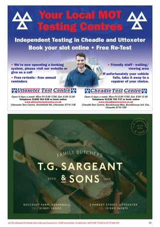 39
Let The Uttoxeter  Cheadle Voice take your business to 13,000 local homes. To advertise, call 01538 751629 or 07733 466 970.
Your Local MOT
Testing Centres
Independent Testing in Cheadle and Uttoxeter
Book your slot online • Free Re-Test
Open 6 days a week: Mon-Fri 8.00-17.00, Sat: 8.00-12.00
Telephone 01538 750 737 or book online
www.cheadletestcentre.co.uk
CheadleTest Centre, BrookhouseWay, Brookhouse Ind. Est.,
Cheadle ST10 1SR
Open 6 days a week: Mon-Fri 8.00-17.00, Sat: 8.00-12.00
Telephone 01889 563 838 or book online
www.uttoxetertestcentre.co.uk
UttoxeterTest Centre, Smithfield Rd, Uttoxeter ST14 7JB
• We’re now operating a booking
system, please visit our website or
give us a call
• Free re-tests - free annual
reminders
• Friendly staff - waiting/
viewing area
• If unfortunately your vehicle
fails, take it away to a
repairer of your choice.
 