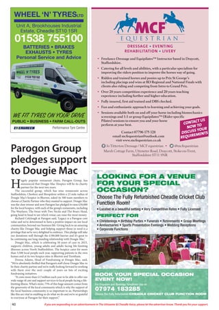 40 If you are responding to an advertisement in The Uttoxeter  Cheadle Voice, please let the advertiser know. Thank you for your support.
LOOKING FOR A VENUE
FOR YOUR SPECIAL
OCCASION?
Choose The Fully Refurbished Cheadle Cricket Club
Function Room!
• Located in a beautiful setting • Very Competitive Rates • Fully Licensed
PERFECT FOR
• Christenings • Birthday Parties • Funerals • Retirements • Group Meetings
• Anniversaries • Sports Presentation Evenings • Wedding Receptions
• Corporate Functions
BOOK YOUR SPECIAL OCCASION
EVENT NOW!
For Enquiries and Bookings Telephone Lisa on
07974 183285
Choose The Fully Refurbished CHEADLE CRICKET CLUB FUNCTION ROOM
DRESSAGE • EVENTING
REHABILITATION • LIVERY
• Freelance Dressage and Equipilates™ Instructor based in Draycott,
Staffordshire.
• Catering for all levels and abilities, with a particular specialism for
improving the riders position to improve the horses way of going.
• Ridden and trained horses and ponies up to Prix St George’s
including placings and wins at BD Regional and National Finals with
clients also riding and competing from Intro to Grand Prix.
• Over 28 years competition experience and 20 years teaching
experience including further and higher education.
• Fully insured, first aid trained and DBS checked.
• Fun and enthusiastic approach to learning and achieving your goals.
• Sessions available both on and off your horse including biomechanics
screenings and 1:1 or group Equipilates™ (Rider specific
Pilates) sessions to ensure you and your horse
perform at your best.
Contact 07796 175 128
email mcfequestrian@outlook.com
visit www.mcfequestrian.co.uk
Jo Titterton Dressage / MCF equestrian • @mcfequestrian
Marsh Cottage Farm, Uttoxeter Road, Draycott, Stoke-on-Trent,
Staffordshire ST11 9NR
CONTACT US
NOW TO
DISCUSS YOUR
REQUIREMENTS
WHEEL ‘N’ TYRESLTD
Performance Tyre Centre
WE FIT TYRES ON YOUR DRIVE
PUBLIC • BUSINESS • FARM CALL-OUTS
Unit A, Brookhouses Industrial
Estate, Cheadle ST10 1SR
01538 755100
BATTERIES • BRAKES
EXHAUSTS • TYRES
Personal Service and Advice
Parogon Group
pledges support
to Dougie Mac
H
ugely popular restaurant chain, Parogon Group, has
announced that Dougie Mac Hospice will be its charity
partner for the next two years.
The successful group, which has nine restaurants across
Staffordshire, Cheshire and Shropshire within a 23 mile radius of
Dougie Mac’s hospice in Blurton, asked its 500 team members to
choose a Charity Partner who they wanted to support. Dougie Mac
was the clear winner and now Parogon has pledged to raise £50,000
for the local hospice, with each of the group’s restaurants, including
The Wayfarer, The Swan with Two Necks and The Boars Head,
going head to head to see which venue can raise the most money.
Richard Colclough at Parogon said, ‘Legacy is a Parogon core
value and we’re determined to have a positive impact on our local
communities, beyond our business life. Giving back to an amazing
charity like Dougie Mac and helping support those in need is a
privilege that we’re very delighted to embrace. This pledge will take
our donations well through the £100,000 barrier and it’s great to
be continuing our long standing relationship with Dougie Mac.’
Dougie Mac, which is celebrating 50 years of care in 2023,
supports children, young adults and adults facing life-limiting
illnesses across North Staffordshire. The hospice cares for more
than 3,500 local people each year, supporting patients in the own
homes and at its two hospice sites in Blurton and Trentham.
Donna Adams, Head of Fundraising at Dougie Mac, said,
“We’re absolutely thrilled that Parogon’s staff chose Dougie Mac to
be their charity partner and we’re really looking forward to working
with them over the next couple of years on lots of exciting
fundraising initiatives.
“It costs more than £17million each year to be able to offer our
wide range of care and support services to local people facing a life-
limiting illness. What’s more, 75% of this huge amount comes from
the generosity of the local community which is why the support of
the local business community is so important to us. Partnerships
like this are vital in enabling us do what we do and we’re so grateful
to everyone at Parogon for their support.”
 