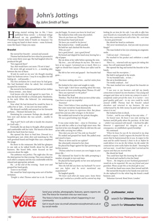 42 If you are responding to an advertisement in The Uttoxeter  Cheadle Voice, please let the advertiser know. Thank you for your support.
@uttoxeter_voice
search for Uttoxeter Voice
search for Uttoxeter Voice
Send your articles, photographs, features, sports reports etc
into The Voice for insertion into our next issue.
The Voice is here to publicise what’s happening in our
community
Get in touch now via email uttoxetervoice@hotmail.co.uk or
by social media
Uttoxeter
 Cheadle
Uttoxeter
 Cheadle
John’s Jottings
by John Smith of Tean
H
aving started writing late in life, I have
published three novels – a fictional trilogy
based on my grandfather’s life (‘The
Prendergast Novels’ John D Smith on Amazon). I’m
now trying my hand at short stories – some fictional,
some life-based. I hope you enjoy.
Bracelet
She moved her bracelet – around and around.
Thomas had declared his love when he presented it
to her some thirty years ago. She had laughed when he
produced the gift.
‘Not engraved then?’
‘Aye, that would have cost more. I’ll sort it later.’
He never did get around to it….a standing joke
between the two of them.
‘If only he could see me now’ she thought standing
before her bedroom mirror. ‘I may be in my fifties but still
looking ok… well passable…’
The first invitation for a meal since he had gone.
She had hesitated when he asked, but eventually
accepted his invitation.
She moved to her bedroom and laid out her clothes
– ‘classy woman…stay classy.’
God knows why she had agreed to meet him. A
man she had met briefly at a friends party. Handsome,
in his early fifties she believed. An entertaining
character.
Now what! He had declared he would be there to
collect her at 7pm… it was now one hour earlier.
She dressed carefully and sprayed on her favourite
perfume…Thomas’s favourite too.
Hesitating for a moment. Perhaps she should call
him now and declare she was unwell… unable to
attend?
‘Stop it girl! You’re well able to handle this situation
for God’s sake…’
Eventually she sat deep in thought, albeit prepared
and comfortable with her style. The knock at the door
shook her back from her trance.
She opened the door to find him. Dressed in a
beautiful grey suit, white shirt and matching tie. His
well-groomed beard and bright blue eyes completed
the image.
He drove to the restaurant. She held her glimpses
to one side as he talked briefly about his life and
business. She heard little, more focused on her
concerns about the night.
The ambience was perfect. The night also. He was
the ideal partner for that evening. They were relaxed in
each other’s company and she was comfortable with his
relaxed and appropriate attitude.
He – at the end of the evening - leant over and
grasped her hand gently.
‘Listen to me briefly.’
She raised her head expecting some sort of further
invitation.
‘Tonight is what Thomas asked me to do. To make
you feel happy. To ensure you knew he loved you.’
She looked at him with some discomfort.
‘How do you know my Thomas?’
He kissed her hand and stood.
‘He knew you would be his forever.’
She looked at him – totally puzzled.
He held her and clutched the bracelet.
‘Who are you?’
Just a good friend… just a good friend.’
He bowed and slipped his hand away leaving her a
slip of paper.
She sat alone at her table before opening the note.
‘My love… you will always be my love. This man is
here at my request. I promised you so much. Here is a
night we should have enjoyed. Please just reflect and be
happy.’
She felt to her wrist and gasped – her bracelet had
gone…
***
‘You know nothing about him…and he’s stolen from
you’
She looked at her sister and sought to reply.
‘You’re right. I don’t know anything about this man,
but he seems to know something about Thomas. It’s odd.’
‘Have you reported it to the police?’
She shook her head.
‘Pointless. They’ll do little about an item of that value.
I just have to accept my stupidity.’
‘Insurance’
None. I don’t believe I have anything worth the cost.’
Her sister waved her hand dismissively.
‘Better put it down to experience then. But please
avoid him and any other strangers in the future.’
She nodded and turned to her private thoughts.
‘He was a good looking man though…’
***
It was some weeks later – close to Christmas - as
she sat with her coffee in a local high street store. She
was lost in her own thoughts when he slid into the seat
at her table carrying two coffees.
‘How dare you join me? You stole my bracelet!’
He smiled and grasped her hand. She pulled away
and stood to leave.
‘Please sit down and let me explain?’
She reluctantly returned to her chair.
He placed his finger against her lips quietening any
further protest.
‘Thomas asked me to ensure you were happy in your
future life…’
She slammed her hand to the table prompting a
number of people to turn and stare.
He placed his hand gently on her arm and pressed
her back to her seat.
‘How the hell did you know my husband? I’ve never
met you before and he never mentioned any
acquaintance?’
He laughed quietly.
‘We knew each other for many years. Some thirty
years ago I worked as a jeweller and he entered my shop
looking for an item for his wife. I was able to offer him
your bracelet at a reasonable price. He had limited funds
but his story convinced me to sell to him. We – over time
– became good friends.’
She shook her head in confusion.
‘He’s never mentioned you. And you stole my precious
bangle!’
The man looked in her eyes retaining an enigmatic
smile.
‘I did not steal – I borrowed…’
He reached to his pocket and withdrew a small
velvet bag.
‘Here it is… returned with my regrets for taking this
away. You will understand shortly.’
She opened the bag and turned the bracelet in her
hands.
‘Please read the inscription…’
She held it and gazed at the words.
‘To my beautiful lady… at last…’
She sat in bewilderment.
‘I’m totally confused… lost.’
The man reached over and placed the bracelet on
her wrist.
‘I was new to my business and left my family
connections to launch my own business. I was young and
arrogant and chose not to invite my contacts to assist. I
completely under-priced this item. It is Cartier – very
good quality gold and – in my view could be worth
around £5000. Thomas had the bracelet valued
elsewhere and returned to my business. He was
embarrassed by the little money he paid and offered to
return it to me.’
She looked at him in shock.
‘Cartier… and he was willing to lose any value…?’
‘An honest man. He knew I was only starting my
business and felt guilty about the purchase. At the time
– whilst I was annoyed with myself – I declined his offer.
However I appreciated his integrity and, as a
consequence, we established a good friendship.’
He continued.
‘When he knew he was ill, he returned to my shop
and had a request. Could I engrave the bracelet? He was
aware that he had promised this to you. In respect to the
man and his earlier honesty I chose to do so. Before he
could deliver it to me for the tribute, his life ended. He
contacted me some weeks before his death – knowing his
end was near – to ask that I ensure that I carried out his
request and that you received this.’
She shook her head.
‘You could have kept this knowing the value?’
He stood and reached to kiss her hand.
‘Never… the integrity of your husband guaranteed I
would do as he requested. He was my friend and your
guardian. Please accept this as his final gift to you.’
He took her hand once more, then turned and left.
She turned the bracelet in her hands over and over.
As she replaced it to the velvet bag she found a small
business card.
‘Sebastian Garrard, Bond Street, London.’
 