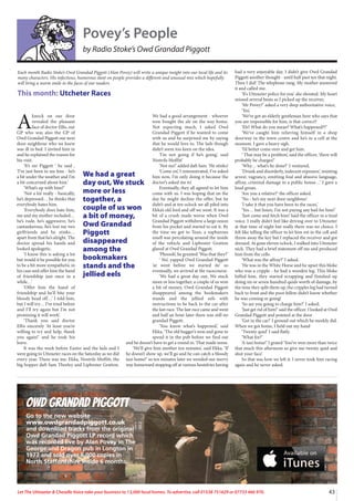 43
Let The Uttoxeter  Cheadle Voice take your business to 13,000 local homes. To advertise, call 01538 751629 or 07733 466 970.
Owd Grandad Piggott
Go to the new website
www.owdgrandadpiggott.co.uk
and download tracks from the original
Owd Grandad Piggott LP record which
was recorded live by Alan Povey in The
George and Dragon pub in Longton in
1977 and sold over 6,000 copies in
North Staffordshire inside 6 months.
Povey’s People
by Radio Stoke’s Owd Grandad Piggott
A
knock on our door
revealed the pleasant
face of doctor Ellis, our
GP who was also the GP of
Owd Grandad Piggott our next
door neighbour who we knew
was ill in bed. I invited him in
and he explained the reason for
his visit.
‘It’s mr Piggott ‘ he said ,
‘I’ve just been to see him - he’s
a bit under the weather and I’m
a bit concerned about him.’
‘What’s up with him?’
‘Not a lot really - basically,
he’s depressed… he thinks that
everybody hates him.
‘Everybody does hate him,
me and my mother included…
he’s rude, he’s aggressive, he’s
cantankerous, he’s lost me two
girlfriends and he stinks…
apart from that he’s alright. The
doctor spread his hands and
looked apologetic.
‘I know this is asking a lot
but would it be possible for you
to be a bit more sympathetic in
his case and offer him the hand
of friendship just once in a
while…’
‘Offer him the hand of
friendship and he’ll bite your
bloody head off…’ I told him,
but I will try… I’ve tried before
and I’ll try again but I’m not
promising it will work’.
‘Thank you said doctor
Ellis sincerely ‘At least you’re
willing to try and help, thank
you again!’ and he took his
leave.
It was the week before Easter and the lads and I
were going to Uttoxeter races on the Saturday as we did
every year. There was me, Ekka, Nostrils Moffitt, the
big bopper daft Sam Thorley and Lipboster Gratton.
We had a good arrangement - whoever
won bought the ale on the way home.
Not expecting much, I asked Owd
Grandad Piggott if he wanted to come
with us and he surprised me by saying
that he would love to. The lads though
didn’t seem too keen on the idea.
‘I’m not going if he’s going’, said
Nostrils Moffitt’
‘Nor me!’ added daft Sam. ‘He stinks!
‘Come on’, I remonstrated, I’ve asked
him now, I’m only doing it because the
doctor’s asked me to’.
Eventually, they all agreed to let him
come with us. I was hoping that on the
day he might decline the offer, but he
didn’t and at ten oclock we all piled into
Ekka’s old ford and off we went. It was a
bit of a crush made worse when Owd
Grandad Piggott withdrew a large onion
from his pocket and started to eat it. By
the time we got to Tean, a suphurous
smell was percolating around the inside
of the vehicle and Lipboster Gratton
glared at Owd Grandad Piggott.
‘Phoooh’, he grunted ‘Was that they?’
‘ No’, yapped Owd Grandad Piggott
‘ar went before we started ite’ so
eventually, we arrived at the racecourse.
‘We had a great day out, We stuck
more or less together, a couple of us won
a bit of money, Owd Grandad Piggott
disappeared among the bookmakers
stands and the jellied eels with
instructions to be back to the car after
the last race. The last race came and went
and half an hour later there was still no
grandad Piggott.
‘You know what’s happened,’ said
Ekka, ‘The old bugger’s won and gone to
spend it in the pub before we find out
and he doesn’t have to get a round in. That made sense.
‘We’ll give him another ten minutes’, said Ekka. ‘If
he doesn’t show up, we’ll go and he can catch a bloody
taxi home!’ so ten minutes later we wended our merry
way homeward stopping off at various hostelries having
had a very enjoyable day. I didn’t give Owd Grandad
Piggott another thought - until half past ten that night.
Then I did! The telephone rang. My mother answered
it and called me.
‘It’s Uttoxeter police for you’ she shouted. My heart
missed several beats as I picked up the receiver,
‘Mr Povey?’ asked a very deep authoritative voice,
‘Yes’,
‘We’ve got an elderly gentleman here who says that
you are responsible for him, is that correct?
‘Eh? What do you mean? What’s happened??’
‘We’ve caught him relieving himself in a shop
doorway in the town centre and he’s in a cell at the
moment. I gave a heavy sigh.
‘I’d better come over and get him.
‘ That may be a problem’, said the officer, ‘there will
probably be charges!’
‘Why… what’s he done?’ I ventured,
‘Drunk and disorderly, indecent exposure,’ resisting
arrest, vagrancy, emitting foul and abusive language,
affray, criminal damage to a public house…’ I gave a
loud groan.
‘Are you a relative?’ the officer asked.
‘No - he’s my next door neighbour’.
‘I take it that you have been to the races,’
‘Yes… but listen, I’m not paying any bail for him!’
‘Just come and fetch him! Said the officer in a tired
voice. I really didn’t feel like driving over to Uttoxeter
at that time of night but really there was no choice. I
felt like telling the officer to let him rot in the cell and
throw away the key but I replaced the receiver and got
dressed. At gone eleven oclock, I walked into Uttoxeter
nick. They had a brief statement off me and produced
him from the cells.
‘What was the affray?’ I asked.
‘He was in the White Horse and he upset this bloke
who was a cripple - he had a wooden leg. This bloke
biffed him, they started scrapping and finished up
doing six or seven hundred quids worth of damage, by
the time they split them up, the cripples leg had turned
back to front and the poor fellow didn’t know whether
he was coming or going!
‘So are you going to charge him?’ I asked.
‘Just get rid of him!’ said the officer. I looked at Owd
Grandad Piggott and pointed at the door
‘Get in the car!’ I ground out which he meekly did.
When we got home, I held out my hand
‘Twenty quid’ I said flatly.
‘What for?’
‘A taxi home!’ I grated ‘You’ve won more than twice
that much this afternoon so give me twenty quid and
shut your face’.
So that was how we left it. I never took him racing
again and he never asked.
Each month Radio Stoke’s Owd Grandad Piggott (Alan Povey) will write a unique insight into our local life and its
many characters. His infectious, humorous slant on people provides a different and unusual mix which hopefully
will bring a warm smile to the faces of our readers.
This month: Utcheter Races
We had a great
day out, We stuck
more or less
together, a
couple of us won
a bit of money,
Owd Grandad
Piggott
disappeared
among the
bookmakers
stands and the
jellied eels
 