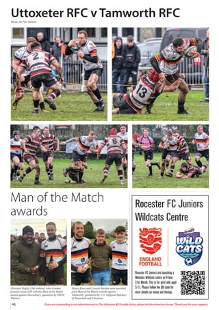 46 If you are responding to an advertisement in The Uttoxeter  Cheadle Voice, please let the advertiser know. Thank you for your support.
Uttoxeter Rugby Club stalwart John Gordon
presents James Gill with the Man of the Match
award against Shrewsbury, sponsored by Hill 
Webster.
Henry Knox and Connor Buxton were awarded
joint Man of the Match awards against
Tamworth, sponsored by T.G. Sargeant Butchers
of Bramshall and Uttoxeter.
Rocester FC Juniors are launching a
Weetabix Wildcats centre on Friday
31st March. This is for girls only aged
5-11. Please follow the QR code for
more details on venue and timings.
Rocester FC Juniors
Wildcats Centre
Man of the Match
awards
Uttoxeter RFC v Tamworth RFC
Photos by Pete Wetton
 