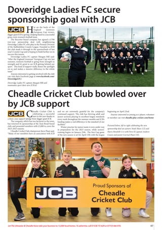 47
Let The Uttoxeter  Cheadle Voice take your business to 13,000 local homes. To advertise, call 01538 751629 or 07733 466 970.
H
ot on the heels of the
England Lionesses
European Cup victory,
digger giant JCB is giving a helping hand to a successful
grass-roots women’s football team.
The Rocester-based company has agreed a £700
two-year sponsorship deal with neighbouring
Doveridge Ladies FC who play in the Premier Division
of the Staffordshire County League. Founded in 2018
the club made it through to the quarterfinals of last
year’s County Cup and is hoping to build further on its
success this season.
Doveridge Ladies FC captain Maegan Hill said:
“After the England Lionesses’ European Cup win last
summer, women’s football is going from strength to
strength and it’s great to see JCB getting behind our
sport. This kind of support really shines the spotlight
on us and makes a massive difference to the whole
team.”
Anyone interested in getting involved with the club
can visit their Facebook page at www.facebook.com/
DoveridgeLFC/
Doveridge Ladies FC captain Maegan Hill and
teammates sport their new JCB kit.
Doveridge Ladies FC secure
sponsorship goal with JCB
C
headle Cricket Club is
celebrating a successful
start to the year thanks to
a three-year support pledge from digger giant JCB.
The company, which has two factories in the town,
has renewed its sponsorship of the Tean Road-based
club, and presented members with £3,000 to cover the
2023-2025 seasons.
Cheadle Cricket Club chairperson Steve Plant said:
“Many of our members have an association with JCB
and we are extremely grateful for the company’s
continued support. The club has thriving adult and
junior sections playing to excellent league standards
every week throughout the summer months and JCB’s
funding makes a real difference to the standard of our
facilities.”
Winter practise for junior teams is now under way
in preparation for the 2023 season, while seniors’
training begins on January 25th. The first Cup game
of the new season is set for April 15th with the league
beginning on April 22nd.
Anyone interested in joining as a player, volunteer
or member can visit cheadle.play-cricket.com/home
Pictured below, left to right celebrating the new
sponsorship deal are juniors Noah Shaw (12) and
Harry Bonehill (11) with First XI captain Andrew
Coxon and junior Carriad Plant (10).
Cheadle Cricket Club bowled over
by JCB support
 