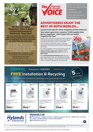 5
Let The Uttoxeter & Cheadle Voice take your business to 13,000 local homes. To advertise, call 01538 751629 or 07733 466 970.
ADVERTISERS!! ENJOY THE
BEST OF BOTH WORLDS...
Superb hard copy A4 colour magazine and the internet!
Your advert goes into a massive 13,000 quality Voice
glossy magazines - plus it goes into our online
magazine for free!
Readers tell us they do not throw The Voice magazine
into the bin but retain it until the next issue arrives
through the letterbox around a month later!
This provides our advertisers with a very long
timescale in the public domain which is terrific value
for money!
Our online magazine can be read page by page off
Tablets, Mobile Phones and Computers. Go to
uttoxeterandcheadlevoice.co.uk and click on
Back Issues
Email uttoxetervoice@hotmail.co.uk now and
place your advert in the next Uttoxeter & Cheadle
Voice colour magazine - no pre-payment required
which is another huge plus for our advertisers.
FREE
13,000 QUALITY MAGAZINES DISTRIBUTED EACH ISSUE - NOW IN OUR 16thYEAR!
Uttoxeter
& Cheadle
Uttoxeter
& Cheadle
Issue 115
Uttoxeter 01889 567777
Cheadle 01538 750081
Ashbourne 01335 300600
Free Valuations
SELL
WITH
US
Uttoxeter
& Cheadle
Uttoxeter
& Cheadle
Book your advert now
for the next Voice colour
magazine!!
Out 3rd May 2023
Email: uttoxetervoice
@hotmail.co.uk
We are now open
Weekdays 10am-3.30pm
(closed Wednesdays)
Weekends 10am-4pm
We have lunchtime specials on offer
daily. Freshly baked scones and lots of
outdoor seating by the canal waterside -
our water huts are a favourite.
We are excited to announce our new
venture ‘Madam Hettys’ which is above
Hettys serving Afternoon Teas on Thursdays,
Fridays & Saturdays. It’s Alice in Wonderland
themed and we have a nest to sit in as well
as a floating table experience.
Welcoming families, ramblers, cyclists,
dog walkers and canal enthusiasts
Froghall Wharf, Foxt Road,
Churnet Valley ST10 2HJ
Situated 5 minutes from Cheadle &
15 minutes from Ashbourne on the A52
by the canal in Froghall Wharf.
 
