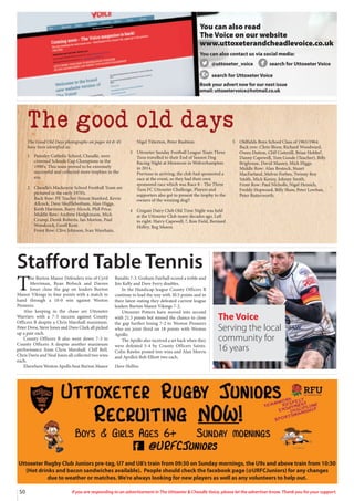 50 If you are responding to an advertisement in The Uttoxeter  Cheadle Voice, please let the advertiser know. Thank you for your support.
Uttoxeter Rugby Club Juniors pre-tag, U7 and U8’s train from 09:30 on Sunday mornings, the U9s and above train from 10:30
(Hot drinks and bacon sandwiches available). People should check the facebook page (@URFCJuniors) for any changes
due to weather or matches. We’re always looking for new players as well as any volunteers to help out.
You can also read
The Voice on our website
www.uttoxeterandcheadlevoice.co.uk
You can also contact us via social media:
@uttoxeter_voice search for Uttoxeter Voice
search for Uttoxeter Voice
Book your advert now for our next issue
email: uttoxetervoice@hotmail.co.uk
The good old days
The Good Old Days photographs on pages 44  45
have been identified as:
1 Painsley Catholic School, Cheadle, were
crowned Schools Cup Champions in the
1990’s. This team proved to be extremely
successful and collected more trophies in the
era.
2 Cheadle’s Mackenzie School Football Team are
pictured in the early 1970’s.
Back Row: PE Teacher Simon Stanford, Kevin
Allcock, Dave Shufflebotham, Alan Higgs,
Keith Harrison, Barry Alcock, Phil Price.
Middle Row: Andrew Hodgkinson, Mick
Crump, Derek Roberts, Ian Morton, Paul
Woodcock, Geoff Kent.
Front Row: Clive Johnson, Ivan Wareham,
Nigel Titterton, Peter Rushton.
3 Uttoxeter Sunday Football League Team Three
Tuns travelled to their End of Season Dog
Racing Night at Monmore in Wolverhampton
in 2014.
Previous to arriving, the club had sponsored a
race at the event, so they had their own
sponsored race which was Race 8 - The Three
Tuns FC Uttoxeter Challenge. Players and
supporters also got to present the trophy to the
owners of the winning dog!!
4 Unigate Dairy Club Old Time Night was held
at the Uttoxeter Club many decades ago. Left
to right: Harry Capewell, ?, Ron Field, Bernard
Holley, Reg Mason.
5 Oldfields Boys School Class of 1963/1964.
Back row: Chris Bloor, Richard Woodward,
Owen Dutton, Cliff Cotterill, Brian Hobbs?,
Danny Capewell, Tom Goode (Teacher), Billy
Brighouse, David Massey, Mick Higgs.
Middle Row: Alan Bostock, Stuart
MacFarland, Melvin Forbes, Twinny Roy
Smith, Mick Kenny, Johnny Smith.
Front Row: Paul Nicholls, Nigel Heinich,
Freddy Hopwood, Billy Shaw, Peter Lowban,
Peter Butterworth.
Stafford Table Tennis
T
he Burton Manor Defenders trio of Cyril
Merriman, Ryan Birbeck and Darren
Jones close the gap on leaders Burton
Manor Vikings to four points with a match in
hand through a 10-0 win against Weston
Pioneers.
Also keeping in the chase are Uttoxeter
Warriers with a 7-3 success against County
Officers B despite a Chris Marshall maximum.
Peter Drew, Steve Jones and Dave Clark all picked
up a pair each.
County Officers B also went down 7-3 to
County Officers A despite another maximum
performance from Chris Marshall. Cliff Bell,
Chris Davis and Neal Jones all collected two wins
each.
Elsewhere Weston Apollo beat Burton Manor
Bandits 7-3. Graham Fairhall scored a treble and
Jim Kelly and Dave Ferry doubles.
In the Handicap league County Officers B
continue to lead the way with 30.5 points and in
their latest outing they defeated current league
leaders Burton Manor Vikings 7-2.
Uttoxeter Potters have moved into second
with 21.5 points but missed the chance to close
the gap further losing 7-2 to Weston Pioneers
who are joint third on 18 points with Weston
Apollo.
The Apollo also received a set back when they
were defeated 5-4 by County Officers Saints.
Colin Rawles posted tree wins and Alan Morris
and Apollo’s Bob Elliott two each.
Dave Hollins
The Voice
Serving the local
community for
16 years
 