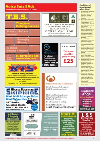51
Let The Uttoxeter  Cheadle Voice take your business to 13,000 local homes. To advertise, call 01538 751629 or 07733 466 970.
Conditions of
Acceptance of
Advertising:
a. All adverts must comply with
the British Code of
Advertising Practice, The
Advertising Standards
Authority and current
legislation.
b. No guarantee can be given
that an advert will appear on
a specified date or in a
specified position, although
every effort will be made to
meet requests.
c. Whilst every care will be
taken, the publishers will not
be held liable for any loss
occasioned by failure of an
advert to appear, or any
misprint, error or omission.
Nor due to non publication
or delivery.
d. We cannot accept
responsibility for more than
one incorrect insertion.
Advertisers should contact
us immediately the first error
occurs.
e. Credit will only be issued for
that part of the advert that is
incorrect, unless it can be
agreed that all response was
affected.
f. The publishers reserve the
right to refuse, delete,
amend or cancel any advert
without explanation.
g. Whosoever places the advert
will be deemed to be
authorised to do so on
behalf of an advertiser and
that the advertiser has
obtained permission to
utilise any of the component
parts of that advert. The
publishers will not be liable
if this is not the case.
h. The Advertiser agrees to
reimburse the Publisher for
any costs, damages or other
charges resulting from any
legal action taken against
them as a result of
publishing the
advertisement as presented
to the Publisher.
Voice Small Ads
uttoxetervoice@hotmail.co.uk • 01538 751629
Mini, Midi  Large Skips
Mini Digger Hire
24-7 Service
Tel: 01889 566262
Mob: 07971 566 383
www.boultonsskiphire.co.uk
A Local
Family-Run
Business
For all your Plumbing
 Heating needs
Contact Pete on
07971 641 168
info@pjhplumbers.co.uk
www.pjhplumbers.co.uk
Oddjob Property Maintenance
For all the odd jobs  big jobs -
inside  outside your home
Electrical, Plumbing, Joinery,
Tiling, Fencing, Bathrooms,
Kitchens  Gardens
No job too small or too big
Contact Mitch Shirley on:
01538 750491/07860670407
Tel 07743 649 586
www.tbs-stoke.co.uk
T.B.S.
• All aspects of Brickwork
• Groundwork
• Re-pointing
• Extensions  Alterations
• Landscaping
• Plastering
• City 
Guilds
Qualified
Thompson
Building Services
5cm x 1 column
This space
could be
yours for only
£25
L  S
Decorating
Services
Commercial/Domestic
Internal/External
Restoration
Wallpapering
Sash Windows
Fully insured • Est 1991
Tel: 07582 809 759
or 01538 815370
MJH Garden
 Property
Maintenance
Lawn  Garden Maintenance,
Hedge  Tree Trimming,
Scarifying  Aeration,
Fencing  Decking,
Guttering  Roof Work,
Jet Washing, Painting.
Uttoxeter based • Fully insured
Call Mathew 07971 102321
Decorating
Jet Washing
Cleaning
Shopping
MOWTIME
Garden Services
TREE WORK,
LAWN SCARIFYING,
shrub pruning,
strimming,
borders sorted,
weed control, etc.
Established 10 years
Tel Phil on
07967 586502
For all your
Plastering and
Damp solutions
Contact Adam on
07817 199674
 