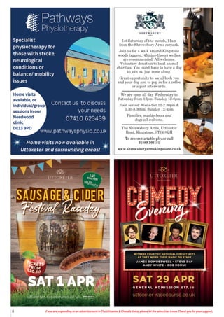 8 If you are responding to an advertisement in The Uttoxeter & Cheadle Voice, please let the advertiser know. Thank you for your support.
1st Saturday of the month, 11am
from the Shrewsbury Arms carpark.
Join us for a walk around Kingstone
woods (approx. 45mins-1hour) wellies
are recommended. All welcome.
Voluntary donation to local animal
charities. You don’t have to have a dog
to join us, just come along.
Great opportunity to social both you
and your dog and to pop in for a coffee
or a pint afterwards.
We are open all day Wednesday to
Saturday from 12pm. Sunday 12-6pm
Food served: Weds-Sat 12-2.30pm &
5.30-8.30pm, Sunday 12-4pm
Families, muddy boots and
dogs all welcome.
The Shrewsbury Arms, Uttoxeter
Road, Kingstone, ST14 8QH
To reserve a table please call
01889 500181
www.shrewsburyarmskingstone.co.uk
 