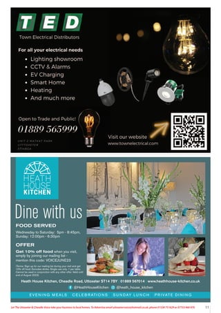 11
Let The Uttoxeter & Cheadle Voice take your business to local homes. To Advertise email uttoxetervoice@hotmail.co.uk, phone 01538 751629 or 07733 466 970
FOOD SERVED
Wednesday to Saturday: 5pm - 8:45pm,
Sunday: 12:00pm - 6:30pm
OFFER
Get 10% off food when you visit,
simply by joining our mailing list -
mention this code: VOICEJUNE23
(Terms: Sign up for our mailing list during your visit and get
10% off food. Excludes drinks. Single use only. 1 per table.
Cannot be used in conjunction with any other offer. Valid until
end of August 2023)
E V E N I N G M E A L S | C E L E B R AT I O N S | S U N D AY L U N C H | P R I VAT E D I N I N G
Heath House Kitchen, Cheadle Road, Uttoxeter ST14 7BY | 01889 567014 | www.heathhouse-kitchen.co.uk
@HeathHouseKitchen @heath_house_kitchen
Dine with us
 