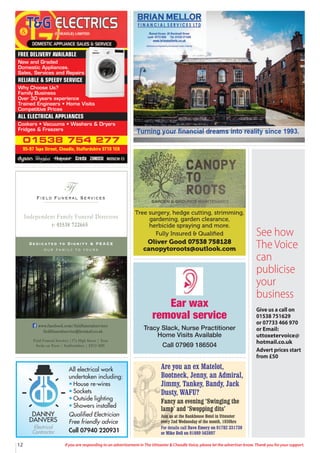 12 If you are responding to an advertisement in The Uttoxeter & Cheadle Voice, please let the advertiser know. Thank you for your support.
01538 754 277
95-97 Tape Street, Cheadle, Staffordshire ST10 1ER
FREE DELIVERY AVAILABLE
New and Graded
Domestic Appliances.
Sales, Services and Repairs
RELIABLE & SPEEDY SERVICE
Why Choose Us?
Family Business
Over 30 years experience
Trained Engineers • Home Visits
Competitive Prices
ALL ELECTRICAL APPLIANCES
Cookers • Vacuums • Washers & Dryers
Fridges & Freezers
Field Funeral Services
Ff
s
Dedicated to Dignity & PEACE
our family to yours
t: 01538 722665
Independent Family Funeral Directors
Field Funeral Services |37a High Street | Tean
Stoke on Trent | Staffordshire | ST10 4DY
www.facebook.com/fieldfuneralservices
fieldfuneralservice@hotmail.co.uk
Tree surgery, hedge cutting, strimming,
gardening, garden clearance,
herbicide spraying and more.
Fully Insured & Qualiﬁed
Oliver Good 07538 758128
canopytoroots@outlook.com
All electrical work
undertaken including:
• House re-wires
• Sockets
• Outside lighting
• Showers installed
Qualified Electrician
Free friendly advice
Call 07940 220931
DANNY
DANVERS
Electrical
Contractor
Ear wax
removal service
Tracy Slack, Nurse Practitioner
Home Visits Available
Call 07969 186504
Are you an ex Matelot,
Bootneck, Jenny, an Admiral,
Jimmy, Tankey, Bandy, Jack
Dusty, WAFU?
Fancy an evening ‘Swinging the
lamp’ and ‘Swopping dits’
Join us at the Bankhouse Hotel in Uttoxeter
every 2nd Wednesday of the month, 1930hrs
For details call Dave Emery on 01782 331730
or Mike Bell on 01889 563897
See how
The Voice
can
publicise
your
business
Give us a call on
01538 751629
or 07733 466 970
or Email:
uttoxetervoice@
hotmail.co.uk
Advert prices start
from £50
 