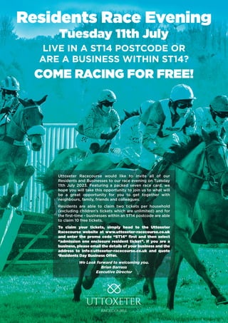 Residents Race Evening
Tuesday 11th July
LIVE IN A ST14 POSTCODE OR
ARE A BUSINESS WITHIN ST14?
COME RACING FOR FREE!
Uttoxeter Racecourse would like to invite all of our
Residents and Businesses to our race evening on Tuesday
11th July 2023. Featuring a packed seven race card, we
hope you will take this opportunity to join us to what will
be a great opportunity for you to get together with
neighbours, family, friends and colleagues.
Residents are able to claim two tickets per household
(excluding children’s tickets which are unlimited) and for
the first-time - businesses within an ST14 postcode are able
to claim 10 free tickets.
To claim your tickets, simply head to the Uttoxeter
Racecourse website at www.uttoxeter-racecourse.co.uk
and enter the promo code “ST14” first and then select
“admission one enclosure resident ticket”. If you are a
business, please email the details of your business and the
address to info@uttoxeter-racecourse.co.uk and quote
‘Residents Day Business Offer.
We Look forward to welcoming you.
Brian Barrass
Executive Director
 