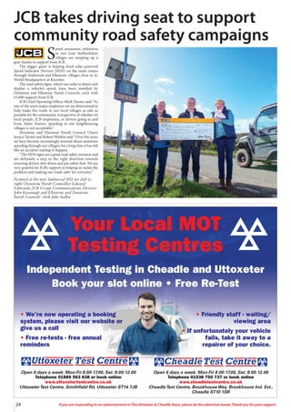 Open 6 days a week: Mon-Fri 8.00-17.00, Sat: 8.00-12.00
Telephone 01538 750 737 or book online
www.cheadletestcentre.co.uk
CheadleTest Centre, BrookhouseWay, Brookhouse Ind. Est.,
Cheadle ST10 1SR
Open 6 days a week: Mon-Fri 8.00-17.00, Sat: 8.00-12.00
Telephone 01889 563 838 or book online
www.uttoxetertestcentre.co.uk
UttoxeterTest Centre, Smithfield Rd, Uttoxeter ST14 7JB
• We’re now operating a booking
system, please visit our website or
give us a call
• Free re-tests - free annual
reminders
• Friendly staff - waiting/
viewing area
• If unfortunately your vehicle
fails, take it away to a
repairer of your choice.
24 If you are responding to an advertisement in The Uttoxeter & Cheadle Voice, please let the advertiser know. Thank you for your support.
24 If you are responding to an advertisement in The Uttoxeter & Cheadle Voice, please let the advertiser know. Thank you for your support.
S
peed awareness initiatives
in two East Staffordshire
villages are stepping up a
gear thanks to support from JCB.
The digger giant is helping fund solar powered
Speed Indicator Devices (SIDS) on the main routes
through Stubwood and Ellastone villages close to its
World Headquarters at Rocester.
The road safety signs, which use radar to detect and
display a vehicle’s speed, have been installed by
Denstone and Ellastone Parish Councils, each with
£5,000 support from JCB.
JCB Chief Operating Officer Mark Turner said: “As
one of the area’s major employers we are determined to
help make the roads in our local villages as safe as
possible for the community. Irrespective of whether it’s
local people, JCB employees, or drivers going to and
from Alton Towers, speeding in our neighbouring
villages is not acceptable.”
Denstone and Ellastone Parish Council Chairs
Jessica Turner and Robert Watkin said: “Over the years
we have become increasingly worried about motorists
speeding through our villages; for a long time it has felt
like an accident waiting to happen.
“The SIDS signs are a great road safety resource and
are definitely a step in the right direction towards
ensuring drivers slow down and put safety first. We are
very grateful for JCB’s support in helping us tackle the
problem and making our roads safer for everyone.”
Pictured at the new Stubwood SID are (left to
right) Denstone Parish Councillor Edward
Edmonds, JCB Group Communications Director
John Kavanagh and Ellastone and Denstone
Parish Councils’ clerk Julie Sadler.
JCB takes driving seat to support
community road safety campaigns
Your Local MOT
Testing Centres
Independent Testing in Cheadle and Uttoxeter
Book your slot online • Free Re-Test
 