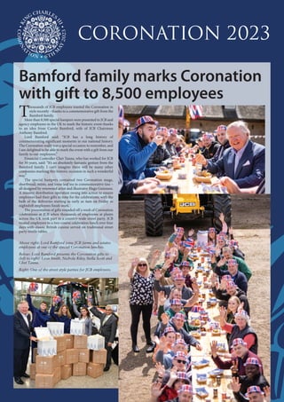 T
housands of JCB employees toasted the Coronation in
style recently - thanks to a commemorative gift from the
Bamford family.
More than 8,500 special hampers were presented to JCB and
agency employees in the UK to mark the historic event thanks
to an idea from Carole Bamford, wife of JCB Chairman
Anthony Bamford.
Lord Bamford said: “JCB has a long history of
commemorating significant moments in our national history.
The Coronation really was a special occasion to remember, and
I am delighted to be able to mark the event with a gift from our
family to our employees.”
Financial Controller Chet Tanna, who has worked for JCB
for 30 years, said: “It’s an absolutely fantastic gesture from the
Bamford family. I can’t imagine there will be many other
companies marking this historic occasion in such a wonderful
way.”
The special hampers contained two Coronation mugs,
shortbread, mints, and loose leaf tea in commemorative tins –
all designed by renowned artist and illustrator Hugo Guinness.
A massive distribution operation swung into action to ensure
employees had their gifts in time for the celebrations, with the
bulk of the deliveries starting as early as 4am on Friday as
nightshift employees finish work.
The presentation of gifts rounded off a week of Coronation
celebrations at JCB when thousands of employees at plants
across the UK took part in a country-wide street party. JCB
treated employees to a two-course celebration lunch over four
days with classic British cuisine served on traditional street
party trestle tables.
Above right: Lord Bamford joins JCB farms and estates
employees at one of the special Coronation lunches.
Below: Lord Bamford presents the Coronation gifts to
(left to right) Leon Smith, Nichola Riley, Stella Scott and
Chet Tanna.
Right: One of the street style parties for JCB employees.
Bamford family marks Coronation
with gift to 8,500 employees
Coronation 2023
 