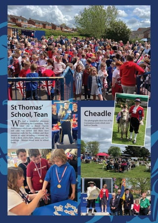 St Thomas’
School, Tean
W
e had a wonderful afternoon
celebrating the Coronation. Each
class did a Royal Variety
Performance which was enjoyed by all. Tea
and cake was served and there were
numerous stalls for the children and their
parents to enjoy including a coconut shy,
hook a duck, crown hunt, tattoos and face
paintings. Monies raised went to school
funds.
Cheadle
The photographs show two of the
Coronation events which were
held in Cheadle.
 