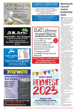 32 If you are responding to an advertisement in The Uttoxeter & Cheadle Voice, please let the advertiser know. Thank you for your support.
Taps n Toilets
est. 2007
Popular
Deal
Sagittarius
Forme
Kitchen Tap.
RRP £130.
Supplied
and fitted
for £150.
SPECIALISTS IN TAP SUPPLY, FITTING AND
REPAIR. TOILET REPAIRS AND MORE.
Contact Andy on 07971 077283
Email: aslkpumbing@gmail.com
Dan Knight - Tree Surgeon
All aspects of tree and hedge work covered
Call, text or email for a free quote
07857 486906 / danknightarb@gmail.com
DK Arb
CARLTON UPHOLSTERY
RE-UPHOLSTERY & REPAIRS • EST 1979
Three-Piece Suites • Odd Chairs & Sofas
Headboards • Bedroom Furniture • Re-Springing
Replacement Seat • Foam Cushions/Fibre
Repairs to Upholstery
Antique Restoration also Undertaken
For a FREE Estimate call Carlton Upholstery on
01538 756274 or 07976 794811
Carlton Upholstery, 1 Rawle Close, Rectory Fields,
Cheadle, Staffs ST10 1UX
Church Street, Uttoxeter ST14 8AA
Tel 01889 564216
tyreways@uttoxeter.ndo.co.uk
Uttoxeter’s Premier
Tyre Centre
Right service
Right advice
Right choice
Right price
• Tyres
• Exhausts
• Batteries
• Brakes and
Shock Service
• Agricultural Tyres
• Wheel Alignment
01538 752232 / 07866 558376
www.djclettings.co.uk
deborah@djclettings.co.uk
The Perfect Choice for
Landlords and Tenants
As an independent agent
we can offer you
experienced staff, a wealth
of local knowledge and
commitment to providing the
highest level of service.
To arrange your FREE,
no obligation lettings appraisal
please call:
Tenants
Waiting
DON’T MISS
HERMFEST
2023
August 4th
The Hermitage Care Home
66 Holly Road, Uttoxeter ST14 7DU
Starts at 11 through to 8pm
Moorlands
Council
names
leadership
team
T
he Chairman and Vice-
Chairman, Leader and
Cabinet of Staffordshire
Moorlands District Council
have been named following
the elections earlier this
month.
The Council, which is now
controlled by a Labour
minority administration, held
it’s Annual Meeting recently
when Councillor Lyn
Swindlehurst was elected
Chairman of the Council and
Councillor Ian Plant was
chosen as Vice-Chairman.
Councillor Mike Gledhill was
elected Leader of the Council.
Councillor Swindlehurst
said: “I am very proud to have
been elected to this role and
determined to make our
efforts as a Council count.
Together with my Vice-Chair,
we will conduct our work with
a sense of purpose and an
open approach. I’m very much
looking forward to the next
year.”
Her strong interest in the
future of families and children
and the environment are
reflected in the charities she
has chosen to support as
Chairman which she named as
Homestart Staffordshire and
Staffordshire Wildlife Trust.
Following his election as
Leader of the Council,
Councillor Gledhill said: “It is
a privilege to take on the role
of Leader of the District
Council and I pledge that I,
and my Cabinet, will listen,
will work hard and will take
our community forward.
“We want to build on the
many achievements of the
Council as we look to the
future. I’d also like to pay
tribute to the Leaders that I
now follow for their guidance
and advice and hope that we
can all work together for the
good of the Moorlands.”
Councillor Gledhill has
named the Cabinet team who
will work with him:
Councillor Darren Price –
Deputy Leader and Cabinet
member for Regeneration and
Planning
Councillor Chris Wood –
Finance
Councillor Matt Swindlehurst
– Leisure and Tourism
Councillor Nigel Yates –
Climate Change and
Environment
Councillor Bill Cawley –
Communities
Councillor Charlotte Atkins –
Services
Councillor Dave Proudlove –
Cabinet Support Member
 