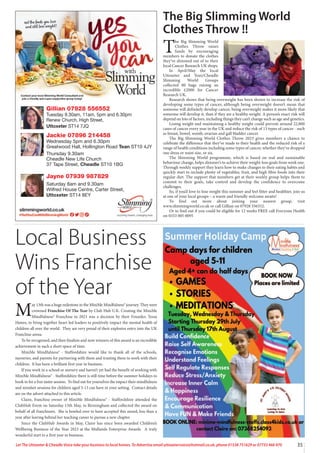 35
Let The Uttoxeter  Cheadle Voice take your business to local homes. To Advertise email uttoxetervoice@hotmail.co.uk, phone 01538 751629 or 07733 466 970
Gillian 07928 556552
Tuesday 9.30am, 11am, 5pm and 6.30pm
Renew Church, High Street,
Uttoxeter ST14 7JQ
Jackie 07896 214458
Wednesday 5pm and 6.30pm
Greatwood Hall, Hollington Road Tean ST10 4JY
Thursday 9.30am
Cheadle New Life Church
37 Tape Street, Cheadle ST10 1BG
Jayne 07939 987829
Saturday 8am and 9.30am
Wilfred House Centre, Carter Street,
Uttoxeter ST14 8EY
The Big Slimming World
Clothes Throw !!
T
he Big Slimming World
Clothes Throw raises
funds by encouraging
members to donate the clothes
they’ve slimmed out of to their
local Cancer Research UK shops.
In April/May the local
Uttoxeter and Tean/Cheadle
Slimming World Groups
collected 80 bags raising an
incredible £2000 for Cancer
Research UK.
Research shows that being overweight has been shown to increase the risk of
developing some types of cancer, although being overweight doesn’t mean that
someone will definitely develop cancer, being overweight makes it more likely that
someone will develop it, than if they are a healthy weight. A person’s exact risk will
depend on lots of factors, including things they can’t change such as age and genetics.
Losing weight and maintaining a healthy weight could prevent around 22,800
cases of cancer every year in the UK and reduce the risk of 13 types of cancer - such
as breast, bowel, womb, ovarian and gall bladder cancer.
The Big Slimming World Clothes Throw 2023 gives members a chance to
celebrate the difference that they’ve made to their health and the reduced risk of a
range of health conditions including some types of cancer, whether they’ve dropped
one dress or waist size, or six.
The Slimming World programme, which is based on real and sustainable
behaviour change, helps slimmer’s to achieve their weight-loss goals from week one.
Through weekly support they learn how to make changes to their eating habits and
quickly start to include plenty of vegetables, fruit, and high fibre foods into their
regular diet. The support that members get at their weekly group helps them to
commit to their goals, take control and develop the confidence to overcome
challenges.
So, if you’d love to lose weight this summer and feel fitter and healthier, join us
at one of your local groups – a warm and friendly welcome awaits!
To find out more about joining your nearest group, visit
www.slimmingworld.co.uk or call Gillian on 07928 556552.
Or to find out if you could be eligible for 12 weeks FREE call Everyone Health
on 0333 005 0095
Local Business
Wins Franchise
of the Year
M
ay 13th was a huge milestone in the MiniMe Mindfulness® journey. They were
crowned Franchise Of The Year by Club Hub U.K. Creating the MiniMe
Mindfulness®
� Franchise in 2021 was a decision by their Founder, Tessa
Hawes, to bring together heart led leaders to positively impact the mental health of
children all over the world. They are very proud of their explosive entry into the UK
Franchise arena.
To be recognised, and then finalists and now winners of this award is an incredible
achievement in such a short space of time.
MiniMe Mindfulness® - Staffordshire would like to thank all of the schools,
nurseries, and parents for partnering with them and trusting them to work with their
children. It has been a brilliant first year in business.
If you work in a school or nursery and haven’t yet had the benefit of working with
MiniMe Mindfulness® - Staffordshire there is still time before the summer holidays to
book in for a free taster session. To find out for yourselves the impact their mindfulness
and mindset sessions for children aged 3-13 can have in your setting. Contact details
are on the advert attached to this article.
Claire, franchise owner of MiniMe Mindfulness® - Staffordshire attended the
ClubHub Event on Saturday 13th May, in Birmingham and collected the award on
behalf of all franchisees. She is bowled over to have accepted this award, less than a
year after leaving behind her teaching career to pursue a new chapter.
Since the ClubHub Awards in May, Claire has since been awarded Children’s
Wellbeing Business of the Year 2023 at the Midlands Enterprise Awards. A truly
wonderful start to a first year in business.
 