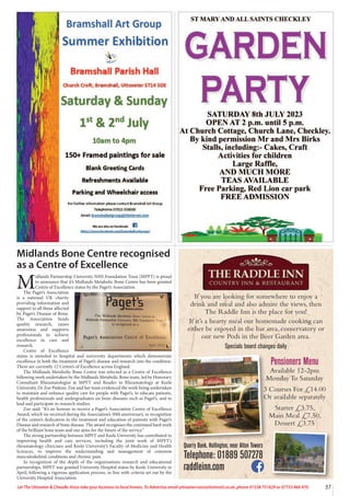 If you are looking for somewhere to enjoy a
drink and meal and also admire the views, then
The Raddle Inn is the place for you!
If it’s a hearty meal our homemade cooking can
either be enjoyed in the bar area, conservatory or
our new Pods in the Beer Garden area.
Specials board changes daily
Quarry Bank, Hollington, near Alton Towers
Telephone: 01889 507278
raddleinn.com
Pensioners Menu
Available 12-2pm
Monday To Saturday
3 Courses For £14.00
Or available separately
Starter £3.75,
Main Meal £7.50,
Dessert £3.75
37
Let The Uttoxeter  Cheadle Voice take your business to local homes. To Advertise email uttoxetervoice@hotmail.co.uk, phone 01538 751629 or 07733 466 970
Midlands Bone Centre recognised
as a Centre of Excellence
M
idlands Partnership University NHS Foundation Trust (MPFT) is proud
to announce that it’s Midlands Metabolic Bone Centre has been granted
Centre of Excellence status by the Paget’s Association.
The Paget’s Association
is a national UK charity
providing information and
support to all those affected
by Paget’s Disease of Bone.
The Association funds
quality research, raises
awareness and supports
professionals to achieve
excellence in care and
research.
Centre of Excellence
status is awarded to hospital and university departments which demonstrate
excellence in both the treatment of Paget’s disease and research into the condition.
There are currently 12 Centre’s of Excellence across England.
The Midlands Metabolic Bone Centre was selected as a Centre of Excellence
following work undertaken by the Midlands Metabolic Bone team, led by Honorary
Consultant Rheumatologist at MPFT and Reader in Rheumatology at Keele
University, Dr Zoe Paskins. Zoe and her team evidenced the work being undertaken
to maintain and enhance quality care for people with Paget’s, to educate patients,
health professionals and undergraduates on bone diseases such as Paget’s, and to
lead and participate in research studies.
Zoe said: “It’s an honour to receive a Paget’s Association Centre of Excellence
Award, which we received during the Association’s 50th anniversary, in recognition
of the centre’s dedication to the treatment and education of patients with Paget’s
Disease and research of bone disease. The award recognises the continued hard work
of the brilliant bone team and our aims for the future of the service.”
The strong partnership between MPFT and Keele University has contributed to
improving health and care services, including the joint work of MPFT’s
rheumatology clinicians and Keele University’s Faculty of Medicine and Health
Sciences, to improve the understanding and management of common
musculoskeletal conditions and chronic pain.
In recognition of the depth of the organisations research and educational
partnerships, MPFT was granted University Hospital status by Keele University in
April, following a rigorous application process, in line with criteria set out by the
University Hospital Association.
 