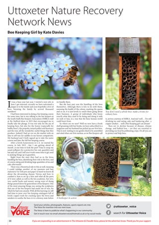 38 If you are responding to an advertisement in The Uttoxeter  Cheadle Voice, please let the advertiser know. Thank you for your support.
I
t was a busy year last year. I started a new job, in
June I got married, recently we have welcomed a
puppy in to the family and soon hopefully a hive of
bees, boosting the family by several thousand
members!
I had been interested in doing a bee keeping course
for some time, but it was talking to the bee keepers at
the South Staffs Bee Keepers Association (SSBKA) stall
at the Stafford show in 2021 that encouraged me to
finally take the plunge. It was not only for the joy of
keeping bees, but also for the honey (especially for
hubby bear!), the propolis (mixed pollen and beeswax)
and the wax; all the wonderful, useful things that they
produce. Indeed I had an eye on the market with an
idea to sell wax for saddles to my horsey compatriots.
My husband and I both signed up to take the taster
course and later the full bee keeping course.
After a lovely honeymoon in L.A. we started the
course in July 2022 ...but I am getting ahead of
myself...it was time to look the part! Time to swap my
usual jodhpurs for a protective bee suit, gauntlets and
hat and veil, and I tell you it took some time to get used
to picking things up in gauntlets.
Right from the start they had us in the hives
handling the bees, identifying their role in the hive, and
of course eating and drinking large quantities of tea and
cake afterwards!
There was a theoretical side to this as well, meaning
I could indulge another of my passions and buy
stationery! So with pen and paper in hand we learnt all
about the devastating disease Varroa and how to
combat it, how to set up a hive and what all the parts
of it were called, as well as the less academic, but very,
very useful hacks and money saving ways of doing
things passed down by generations of bee keepers. One
of the most amazing things was seeing the sculptures
that one of the bee keepers had made out of wax, for
which he had won awards. With all this learning we still
had time to pour over bee keeping catalogues full of
lovely copper tools for cracking open the hives and
smokers to soothe the bees in to a drowsy state before
we handle them.
But the best part was the handling of the bees
themselves. Although there is lots to do with them,
assessing the health of the colony, marking the queen
and so on, it is just lovely to watch them going about
their business. A group of individuals who know
exactly what they need to be doing and doing it with
no rush or fuss, in a way that the busy human world
could learn from.
So where are we now? Well we now have a book
shelf groaning with bee books, we have subscribed to a
magazine and my husband has picked up our first hive.
That is now waiting in our garden shed to be assembled
and sited when our first nucleus, as we Bee Keepers call
it, arrives courtesy of SSBKA. And me? well… I’m still
drinking tea and eating cake and hankering after a
copper smoker… well a Bee Keeping girl can dream!
Bees are in decline because of disease, climate
change, and habitat loss – yet they are essential to
providing our food by pollinating crops. Do all you can
to protect and help bees.
Uttoxeter Nature Recovery
Network News
Bee Keeping Girl by Kate Davies
You don’t need a whole hive: make a home for
solitary bees.
A beekeeper in action
@uttoxeter_voice
search for Uttoxeter Voice
Send your articles, photographs, features, sports reports etc into
The Voice for insertion into our next issue.
The Voice is here to publicise what’s happening in our community
Get in touch now via email uttoxetervoice@hotmail.co.uk or by social media
Uttoxeter
 Cheadle
Uttoxeter
 Cheadle
 