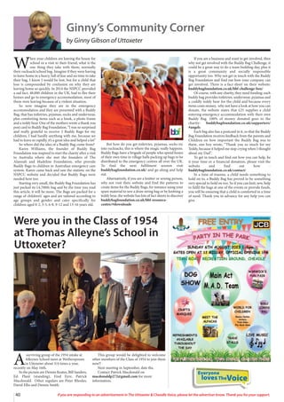 Everyone
lovesTheVoice
40 If you are responding to an advertisement in The Uttoxeter  Cheadle Voice, please let the advertiser know. Thank you for your support.
Ginny’s Community Corner
by Ginny Gibson of Uttoxeter
W
hen your children are leaving the house for
school or a visit to their friend, what is the
one thing they take with them, normally
their rucksack/school bag. Imagine if they were having
to leave home in a hurry, full of fear and no time to take
their bag, I know I would be lost, but for a child that
loss is compounded by confusion on why they are
leaving home so quickly. In 2014 the NSPCC provided
a sad fact, 48,000 children in the UK, had to flee their
homes and go to emergency accommodation, most of
them were leaving because of a violent situation.
So now imagine they are in the emergency
accommodation and they are presented with a Buddy
Bag, that has toiletries, pyjamas, socks and underwear,
plus comforting items such as a book, a photo frame
and a teddy bear. One of the mothers wrote a thank you
post card to Buddy Bag Foundation, “I was so surprised
and really grateful to receive 2 Buddy Bags for my
children, I had hardly anything with me, because we
had to leave so rapidly, it’s a great idea and helped a lot”
So where did the idea of a Buddy Bag come from?
Karen Williams, the founder of Buddy Bag
Foundation was inspired to start the charity after a visit
to Australia where she met the founders of The
Alannah and Madeline Foundation, who provide
Buddy Bags to children in Australian emergency care
system. Karen came back and saw the statistic on the
NSPCC website and decided that Buddy Bags were
needed here too.
Starting very small, the Buddy Bag Foundation has
just packed its 14,700th bag and by the time you read
this article, it will be more. The Bags are packed for a
range of children’s’ ages and are tailored according to
age groups and gender and cater specifically for
children aged 0-2, 3-5, 6-8, 9-12 and 13-16 years old.
But how do you get toiletries, pyjamas, socks etc
into rucksacks, this is where the magic really happens.
Buddy Bags have a brigade of people who spend hours
of their own time in village halls packing up bags to be
distributed to the emergency centres all over the UK.
To find the next fulfilment session visit
buddybagfoundation.co.uk/ and go along and help
out.
Alternatively, if you are a knitter or sewing person,
why not visit their website and find the patterns to
create items for the Buddy Bags, for instance using your
spare material to sew a draw string bag or by knitting a
teddy bear, the website has lots of fact sheets to discover
buddybagfoundation.co.uk/bbf-resource-
centre/#downloads
If you are a business and want to get involved, then
why not get involved with the Buddy Bag Challenge, it
could be a great way to do a team building day, plus it
is a great community and socially responsible
opportunity too. Why not get in touch with the Buddy
Bag Foundation and find out how your company can
get involved. There is a fact sheet on their website:
buddybagfoundation.co.uk/bbf-challenge-box/
Of course, with any charity, they need funding: each
buddy bag provides toiletries, underwear, pyjamas and
a cuddly teddy bear for the child and because every
items costs money, why not have a look at how you can
donate, the website states that £25 supplies a child
entering emergency accommodation with their own
Buddy Bag. 100% of money donated goes to the
charity: buddybagfoundation.co.uk/supporters/
#angels
Each bag also has a postcard in it, so that the Buddy
Bag Foundation receives feedback from the parents and
Children on how important the Buddy Bag was to
them, one boy wrote, “Thank you so much for my
Teddy, because it helped me stop crying when I thought
about my Dad”.
To get in touch and find out how you can help, be
it your time or a financial donation, please visit the
website and find out how -
buddybagfoundation.co.uk/contact/
In a time of trauma, a child needs something to
hold on to, a Buddy Bag has proved to be something
very special to hold on too. So if you can knit, sew, help
to fulfil the bags at one of the events or provide funds,
you will be ensuring that a child is comforted in a time
of need. Thank you in advance for any help you can
give.
Were you in the Class of 1954
at Thomas Alleyne’s School in
Uttoxeter?
A
surviving group of the 1954 intake at
Alleynes School meet at Wetherspoons
in Uttoxeter about 3/4 times a year,
recently on May 16th.
In the picture are Dennis Keates, Bill Sanders,
Ed. Plant (standing), Fred Eyre, Patrick
Macdonald. Other regulars are Peter Rhodes,
David Ellis and Dennis Smith.
This group would be delighted to welcome
other members of the Class of 1954 to join them
now!!
Next meeting in September, date tba.
Contact Patrick Macdonald on
macdonaldp272@gmail.com for more
information.
 