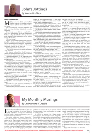 41
Let The Uttoxeter  Cheadle Voice take your business to local homes. To Advertise email uttoxetervoice@hotmail.co.uk, phone 01538 751629 or 07733 466 970
John’s Jottings
by John Smith of Tean
Being a Copper’s Son…
M
y father was born in 1916 in Ackworth, West
Yorkshire. The son of a foreman bricklayer
employed by the local council. One brother,
two sisters.
The standard hard life for families of that time and
made worse when their father died when he was in his
early teens.
By notoriety, my grandad was a tough old boy.
Uncle Dick was employed by him as an apprentice
bricklayer and produced his first chimney with some
pride. Grandad William took one look and put his boot
through the structure.
‘Not good enough’
My Dad, having tried the building trade, eventually
joined the police force in the West Riding of Yorkshire
and, on being transferred on his first appointment,
arrived as a trainee constable in Rawmarsh,
Rotherham. There he met my mum, Lily.
He was well trained in his first role.
‘There’s a fight being reported outside the Parkgate
Arms, Sergeant!’
The Sergeant indicated they should proceed to
address the issue and then held up his hand to prevent
the enthusiastic junior running ahead.
‘Listen lad, walk slowly. By the time we get there
they’ll have knocked each other to bits. No point in us
getting involved.’
The family moved around the area – first to Halifax,
then Sheffield, Pontefract, Huddersfield, Barnsley.
My Dad had a particular approach to any family
move. He’d hammer the nails in for the curtain pelmet
and then seek out the best pub option – usually run by
an ex-policeman as many were. Mum was left to do the
rest. The way of the world at that time…..
In his last post – now promoted to Sergeant – he
was the typical old-style copper. He contacted a friend
from his local.
‘Joe, I’ve your Malcolm in our cells again. Being a
bit of an idiot in the village – too much beer.’
‘Aye Bert, I’ll pick him up’
Malcolm duly received the large clip around the ear
from his father and was taken home. No charges, no
issues.
He caught me as well – trespassing and climbing an
apple tree. I got grief from that.
Ultimately the pressure of running the station
became too much. Inspector Bennett – a good friend
died suddenly – and Dad was left for several months
without support or adequate resource.
He was taken away from us for some time. I didn’t
realise the stress he had faced. Four weeks in a
convalescent home in Harrogate. I remember his words
as he disappeared on that day. I was ten years old.
‘You are now the man of the family whilst I’m away.
Look after Mum.’
On reflection I had a wonderful childhood. Caring
parents, albeit my Dad was a hard old sod at times.
Discipline was key. I never considered it inappropriate.
However, being the coppers son and the passing my
11+ and going to Grammar school created its own
issues. Many of the local lads – shall we call them thugs
– took exception to my background.
Never told to the old fella – seriously he would have
confronted them and bluntly they would not have
enjoyed the experience.
As our life moved on – many of you will understand
the teenage relationships – I moved to my bedroom
and spent several years there as a growing adult.
Inevitably we fell out – different cultures and times.
Always resolved.
I wandered off to college in Salford. I recall Mum
and Dad dropping me at Huddersfield train station – I
believe he had a tear in his eye – I know I did.
Like most prodigal sons I returned regularly over
that time. Always sent back with a tinned chicken and
some of Mum’s fresh bread – it lasted one night……..
I graduated from college – better than I hoped - and
for a few months lived on some state benefits until I
found a post with Littlewoods Mail Order in Oldham.
Subsequently transferred to a new warehouse in
Slaithwaite, near Huddersfield (pronounced Slowett as
I soon discovered). I moved back to my Mum and
Dad’s home. I don’t think they planned my return but
suffered me for over a year or so.
At no time did Herbert or Lily object to my re-
occupation.
It was within six months – now finding myself in a
job at the new Lyons Bakery site in the next village –
that I found Patricia.
I introduced her to my family and they all fell in
love with her. I suspect my sisters wondered how the
hell I’d captured such a gorgeous girl!
It was only when we married and moved to our first
house that I learned from my sisters that the old fella
was ready to tell me to bu**er off anyway!
When he retired from the police force he found a
role as an ‘Enquiry Officer’ with the Gas Board.
Basically a debt collector for overdue accounts. My God
he was clever!
His day involved leaving at 7 in the morning,
returning at 11 to organise his horse bets, to the pub
for an hour. Return home for his ‘dinner’ and then bed
for an hour. Back out at 4ish and then home for tea. Out
for a few beers at 8. Bed by 11.
‘Best job I’ve ever had Johnnie. If I’d known about
this I’d have never joined the bloody police.’
He was good at his job – smart at working out when
people were home and when they would pay.
Mum and Dad moved from our family home to a
smaller bungalow in the village. Strange going there
after they had left my ‘home’ but they lived
comfortably.
From being a fourteen sessions a week man – never
heavy but two pints at lunch and three in the evening
– he stopped drinking. It was a complete shock. Where
was the man who dressed in a full suit and tie for every
pub visit – always green clothes for some reason? He
must have been the smartest man in the village.
However Dad continued to enjoy his Sunday
lunchtime beer and proceeded to direct me to his
various old haunts when we were able to have time
together. We talked a lot about life on those Sundays –
he opened up far more, if not a lot about his life. I
found out a little about his wartime experience but, like
most of his time, not much was revealed.
I learnt he had involvement in the Dunkirk
evacuation and some of his time with prisoners of war
in Wales but little else – a reluctance to tell any more.
We met little over the next few years after our
family moved to the south. The odd and too infrequent
telephone calls.
Herbert Smith passed away suddenly in November
1998, just two weeks after their 60th wedding
anniversary with all of our family in attendance. His
last conversation was with our son, Greg to bless him
on his seventeenth birthday some two day earlier.
His death was the way he would have planned it –
sudden and unexpected.
A lovely man who educated me on morality,
honesty and conduct. Miss him to this day.
I
am not a huge fan of Elvis Costello but I love one
of his songs ‘A Good Year for the Roses’ due to its
slightly melancholic, nostalgic and sentimental
lyrics and melody. The song reminds me very much of
the Irish songs of my childhood.
My mother could never listen to ‘Danny Boy’
without shedding a tear. I must point out that my
mother was not what is termed ‘a plastic Paddy’ as her
father was born in County Kerry. It is too early yet to
know if 2023 will be a good year for roses but, as I walk
around Cheadle with one of my four legged best friends
or indeed with my two legged best friend, it is quite a
year for poppies. We have white poppies growing in the
garden of our house on the hill but in recent weeks I
have seen poppies of many hues from deep red through
to gold to pale pink.
In Lichfield on Saturday I saw a display of pale
yellow poppies. These beautiful flowers, along with
bluebells and, ofcourse, daffodils, rank as my favourite
flowers. They are esthetically pleasing but have a far
more practical function, being a haven for bees. As I
walked past many stunning gardens last week with the
older of our dogs, the Elvis Costello song was in my
head and brought to mind so many of the songs of my
childhood and schooldays. These include Irish tunes
such as ‘When Irish Eyes are Smiling’ and ‘If you’re
Irish, Step into the Parlour’ as well as many songs by
Stephen Foster, who wrote many of them in the 1850s.
Why tiny children in Welsh Primary school in the
mid 60s were singing ‘Camptown Races’ I really don’t
know but can only assume that our Music teacher, Mr.
Hennessey (Irish ofcourse!) had been a fan. I now
realise that I have given you an ear worm as you look
at other people’s gardens or maybe your own as you will
not be able to get at least one of the tunes mentioned
in this month1s musings, or ramblings, out of your
head.
Enjoy all the flowers! Doo dah, doo dah!
My Monthly Musings
by Cecily Cowans of Cheadle
 