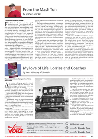 43
Let The Uttoxeter  Cheadle Voice take your business to local homes. To Advertise email uttoxetervoice@hotmail.co.uk, phone 01538 751629 or 07733 466 970
@uttoxeter_voice
search for Uttoxeter Voice
search for Uttoxeter Voice
Send your articles, photographs, features, sports reports etc
into The Voice for insertion into our next issue.
The Voice is here to publicise what’s happening in our
community
Get in touch now via email uttoxetervoice@hotmail.co.uk or
by social media
Uttoxeter
 Cheadle
Uttoxeter
 Cheadle
From the Mash Tun
by Graham Shenton
Thoughts of a‘Casual Brewer’
F
or those who do not know me a quick
introduction. I am ‘a local’, born and bred in
Uttoxeter I attended Thomas Alleyne’s where my
main claim to fame was that I was joint top goal-scorer
for the Under 15 football team one year. The other joint
top scorer was Paul Esplin who could and should have
been a pro. So, I am quite proud of that. I was a very
average footballer but very quick. I have appeared in
Roy Astbury’s team once, but it was a couple of months
after he confided in me that he was struggling to come
up with players for his various teams. Scraping the
bottom of the barrel or in my case the Tun. So, no that
did not fill me with pride. So, if you have appeared in
Roy’s side on numerous occasions then you are there
on merit. If you have appeared just the once, as I have,
then I wouldn’t go dining out on it!
I now consider myself to be a ‘Casual Brewer’. I
retired 5 and a bit years ago and looked around for
worthwhile things to do. I now assist at the Uttoxeter
Brewing Company (UBC) once or twice a week. I do
not get paid. Instead, I am rewarded with beer ‘samples’
where my opinions are greatly valued (that bit is in case
anyone from HMRC is reading this). If you see me
about town and ask me anything about brewing beer, I
will suggest that I am the wrong person to ask. If you
catch me in a pub however, I am likely to start making
things up.
Now a quick explanation of the title. The Mash Tun
is where the first stage of the beer brewing process takes
place. Hot Water, at 75-80 degrees Centigrade (liquor)
is blended with various malted barleys in the Mash
Tun. The ‘Wort’ is then strained off (after about an
hour) into the ‘kettle’ where it is then boiled for about
an hour before hops are added. It is then transferred to
the Fermenter and cooled where yeast is added. It
‘ferments’ for about a week before being transferred to
casks and bottles. And that’s about all you need to know
(for now).
I perform various tasks at the brewery including
‘digging’ the spent grain out of the Mash Tun. At this
point the nature of the grain has changed dramatically
as all the flavour, colour and most importantly sugar,
is now in the Wort. Once dug out the spent grain is fed
to local cattle (who don’t seem to care that they have
missed out on all the good stuff). Just another reason
for buying you beef from T G Sargeant and Sons.
I have recently become an active member of
CAMRA (CAMpaign for Real Ale). Ultimately
CAMRA have 2 very basic aims. Firstly’ to promote
Real Ale and secondly to preserve the Pubs that sell the
Ale. As far as I am concerned the former is a major
success. We now have more Ales than we can shake a
stick at. However, the latter is still a major issue with
thousands of pubs closing nationally and locally we
have lost the Bulls Head at Marchington very recently.
Well worth Campaigning for support for your local.
Tim Martin (if you have not heard of him, you are
indeed fortunate!) would argue that this is due to the
favourable application of duty on supermarkets
compared to pubs. For the only time in his life, he
might be correct!
For 40 years I drank Bass and little else, and you
cannot drink Bass and be a member of CAMRA
(private joke). However about 10 years ago I discovered
IPA and now drink all sorts of ales. My horizons
broadened I started to become actively involved with
the local branch of CAMRA about a year ago. The
bottom line is that I have met some great people and
on a regular basis we have a good time.
As Uttoxeter is not actually blessed with a great
number of Real Ale outlets we arrange trips to other
locations. In March we visited Lichfield, last month we
went to Leek, in July its Buxton’s turn and later in the
year we take in Tamworth and Newcastle-under-Lyme.
For details of future trips why not pop into The Night
Inn or the UBC tap house at the top of the White Hart
yard for further information.
My love of Life, Lorries and Coaches
by John Willmore, of Cheadle
His series continues from previous Voice
magazines...
A
fter working in the garage again for a while, it
became obvious that I was missing our first
child growing up as I used to go to work at 6am
and often be still there until late evening…
So, Mark, my son, only saw me possibly on Sunday
afternoons which was not ideal, especially for my wife
who was in effect bringing him up on her own.
Rescue came my way though from a local company,
BS Hire, at Freehay, Mr Ray Brookes who offered me
a post driving lorries for him and his partner Mr Bill
Shakeshaft.
This job would involve me helping to maintain the
vehicles as required and involved me running out of
Kevin Quarries again to the Birmingham area, most of
the time delivering stone or tarmac to the then being
built N.E.C. Exhibition Centre.
Whenever I go back there to visit, memories come
flooding back…
BS ran a varied fleet but the lorry I drove was an
A.E.C. Mercury which I loved. Part of the job was
taking sand from Douglas Quarry at Barton-under-
Needwood back to Hulland Gravel at Freehay for the
Douglas Concrete Batching Plant there – talk about
taking coals to Newcastle.
My father by this time had been offered
work for Croxden Gravel, driving a coach
they had purchased from Bostocks Coaches
at Congleton. The coach was used to pick up
office staff in the morning anfd night and
other duties involved with the administration
side of things.
Dad loved this work but after some years
his health let him down. He had done well as
after the Battle of Arnhem he had been put
in Whittingham Barracks Hospital where he
was informed that his heart had suffered so
bad he would only live six months!!
He managed to work until his late 70’s but
he seemed to me to suffer a lot of ill health,
often going to work in severe pain…
But my dad’s smile would light up the
World, I loved him so much…
He sadly passed away in 1984 after he lost
so much weight he was a shadow of his
former self. The doctors in later years found
out that he had suffered from a then little
known condition…
I will tell readers of what happened next
in my life in the next issue of The Voice…
 