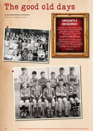 The good old days
URGENTLY
REQUIRED
If you have any photos that you think
may be of interest to our readers of this
page, please feel free to post to
The Voice, 3 Spode Close, Cheadle
ST10 1DT, or email
uttoxetervoice@hotmail.co.uk
Please describe the people or event
featured and approx year when the
picture was taken along with your name
and location so that we can give you the
recognition for supplying them.
Thank you.
Can you identify the faces and locations?
See Page 50 for some of the names to the faces.
1
2
44 If you are responding to an advertisement in The Uttoxeter  Cheadle Voice, please let the advertiser know. Thank you for your support.
 