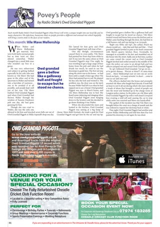 46 If you are responding to an advertisement in The Uttoxeter  Cheadle Voice, please let the advertiser know. Thank you for your support.
Owd Grandad Piggott
Go to the new website
www.owdgrandadpiggott.co.uk
and download tracks from the original
Owd Grandad Piggott LP record which
was recorded live by Alan Povey in The
George and Dragon pub in Longton in
1977 and sold over 6,000 copies in
North Staffordshire inside 6 months.
Povey’s People
by Radio Stoke’s Owd Grandad Piggott
W
hen Walter and
Mavis Mellenship
got married, they
were both fairly normal people
but as time went on, they
altered somewhat. Walter
changed into a meek little man
who wouldn’t say boo to a
goose.
He was very subservient
and subject to getting bullied
especially by his wife who was
known as ‘vile Mave’. She had
gone to the other end of the
spectrum to Walter and turned
into a harridan of nastiness -
one to be avoided if at all
possible, and people kept well
out of her way. Vile Mave
loathed Owd Grandad Piggott
and when Owd Grandad had
thrown Walter through the
window of Tummy Dawkins’s
pub one day, she had gone
gunning for him.
Though she was cruel to
Walter, she was the only one
allowed to hit him and knocked seven bells out out of
Owd Grandad Piggott in Hilda Aspinall’s shop one day.
Her hatred for him grew and Owd
Grandad Piggott kept well clear of her…
One day though, circumstances
caused them to cross paths. Vile Mave
had painted her front step from white to
red. It was now the same colour as Owd
Grandad Piggott’s step. One night, he
was wrestling to get a large cargo of beer
home from the pub and when he had
drunk too much, he used to use the
doorsteps to guide him. The first red step
along the street was to his house - or had
been until a couple of days ago when Vile
Mave had painted hers to red. He planted
his key into the lock and twisted it. The
problem was, the door was on the latch
because Walter had left it so when he had
nipped out to see a friend. Owd grandad
Piggott was now in Mave’s house, and
vile Mave Mellenship was in bed. She
heard some clattering and clanging when
Owd Grandad Piggott went banging
down to the lavatory and she decided to
go down thinking it was Walter.
When she descended the stairs and
looked in the kitchen, Owd Grandad
Piggott was sawing at a big lump of
cheese. Mave didn’t hesitate, she made a grab for Owd
Grandad Piggott and got him by the ear and top lip.
Owd grandad gave a bellow like a galloway bull and
fought to escape but he stood no chance. Vile Mave
twisted round and threw him across the kitchen and as
Walter came hurtling through the door, she had him in
a full boston crab and was laying it on viciously.
‘Right you filthy old tup!’, she yelled. Pinch me
cheese would yer… take that and that and that…’ Owd
grandad Piggott howled in pain as his head connected
with Mave’s quarry kitchen floor. Eventually, he
managed to scramble to his feet and stumbled out of
the house into the street. Sadly, just at that time, a police
car came round the corner and as Owd Grandad
Piggott lurched and reeled around in the middle of the
road, the police car came to an abrupt halt and two
officers jumped out and seized Owd Grandad Piggott.
‘Ay up!’, bellowed Owd Grandad. ‘Let go on me…
ar’ve gorrer disease…Worrav ar done?? Ar anna done
nowt… Mave Mellenship’s just set into me an’ neyly
brock me back…’ er wants arrestin’ ‘er does!… come in
mar ice an’ laid inter me!’
The officers dashed into the house and promptly
arrested vile Mave who fought back fiercely. It took half
an hour to sort it all out during which vile mave uttered
a tirade of abuse that brought a crowd of people out
into the street and finished up in the charge room of
Longton police station. In the police car, vile Mave split
Owd Grandad Piggott’s lip with a well aimed Liverpool
kiss creating a wild yell and causing the car to stop
while order was restored and Mave was handcuffed.
The upshot of the incident was that Vile Mave was
brought before the court on a charge of assault and she
was ordered to repaint her doorstep back to white.
That night, Owd Grandad Piggott had another pop
at poor Walter Mellenship and told him that if he ever
painted his doorstep to red again he was dead.
Each month Radio Stoke’s Owd Grandad Piggott (Alan Povey) will write a unique insight into our local life and its
many characters. His infectious, humorous slant on people provides a different and unusual mix which hopefully
will bring a warm smile to the faces of our readers.
This month: Vile Mave Mellenship
Owd grandad
gave a bellow
like a galloway
bull and fought
to escape but he
stood no chance.
LOOKING FOR A
VENUE FOR YOUR
SPECIAL OCCASION?
Choose The Fully Refurbished Cheadle
Cricket Club Function Room!
• Located in a beautiful setting • Very Competitive Rates
• Fully Licensed
PERFECT FOR
• Christenings • Birthday Parties • Funerals • Retirements
• Group Meetings • Anniversaries • Corporate Functions
• Sports Presentation Evenings • Wedding Receptions
BOOK YOUR SPECIAL
OCCASION EVENT NOW!
For Enquiries and Bookings Telephone Lisa on 07974 183285
Choose The Fully Refurbished
CHEADLE CRICKET CLUB FUNCTION ROOM
 