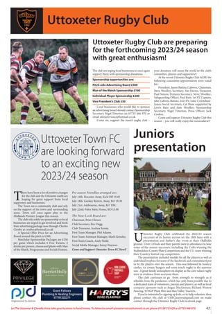 47
Let The Uttoxeter  Cheadle Voice take your business to local homes. To Advertise email uttoxetervoice@hotmail.co.uk, phone 01538 751629 or 07733 466 970
The club are urging local businesses to once again
support them with sponsorship donations.
Sponsorship opportunities are:
Pitch-side Advertising Board £500
Man of the Match Sponsorship £100
Individual Player Sponsorship £200
Vice President’s Club £50
Local businesses who would like to sponsor
an advertising board should contact Sponsorship
Secretary Nigel Titterton on 07733 466 970 or
email uttoxetervoice@hotmail.co.uk
Come on, support the town’s rugby club –
your donation will mean the world to the club’s
committee, players and supporters!!
At the recent Uttoxeter Rugby Club AGM, the
following committee appointments were voted
for:
President, Jason Batista Cabrera, Chairman,
Steve Woolley; Secretary, Ant Davies; Treasurer,
Paul Simon; Fixtures Secretary, Steve Woolley;
Safeguarding Officer, Paul Bain; 1st XV Captain,
Jake Cabrera Batista; 2nd XV, Luke Cowlishaw-
Jones; Social Secretary, Cal Shaw supported by
Lewis Bain and Sam Woolley; Sponsorship
Secretary, Nigel Titterton; Press Officer, Jack
Conlon.
Come and support Uttoxeter Rugby Club this
season – you will really enjoy the camaraderie!!
Uttoxeter Town FC
are looking forward
to an exciting new
2023/24 season
U
ttoxeter Rugby Club celebrated the 2022/23 season
successes of its Junior section on the 18th June with a
presentation and Father’s day event at their Oldfields
ground. Over 120 kids and their parents were in attendance to hear
some of the season successes, including the Colts winning the
Staffordshire County Plate Competition and the U11 team winning
their Country festival cup competition.
The presentation included medals for all the players as well as
individual trophies for some of the hardwork and commitment put
in by the players over the season. This was followed by bouncy
castles, ice cream, burgers and some touch rugby in the summer
sun. A great family atmosphere on display as the core values rugby
were in evidence from everyone there.
The club continues to go from strength to strength as it
rebuilds from the pandemic, which has only been possible due to
a dedicated team of volunteers, parents and players, as well as local
company sponsors such as Angus Mackinnon, Richard Weston
Fencing, WNGP Plant Hire and Rea Valley Tractors.
If you’re interested in signing up kids, or to help volunteer then
please contact the club at URFCjuniors@gmail.com on make
contact through the Uttoxeter Rugby Club facebook page.
Uttoxeter Rugby Club
T
here have been a lot of positive changes
for the club and the Uttoxeter outfit are
hoping for great support from local
supporters and businesses.
The Town are a community club and rely
on the support of the town and surrounding
areas. Town will once again play in the
Midlands Premier League this season.
The club rely solely on sponsorship so local
businesses are urged to get involved and book
their advertising package now through Charles
Crosby at crosbyc@hotmail.co.uk
A Special Offer Price for an Advertising
Board around the pitch is £300.
Matchday Sponsorship Packages are £250
per game which includes 6 Free Tickets, 2
drinks per person, choose and photo with Man
of the Match, Programme and Socials Feature.
Pre-season Friendlies arranged are:
July 14th. Rocester Away, Kick Off 19.45
July 18th. Gresley Rovers, Away, KO 19.30
July 21st: Ashbourne, Away, KO TBC
July 22nd: Foley Meir, Home, KO 15.00
The New-Look Board are:
Chairman, Peter Clewer.
Club Secretary, Bev Degg.
Club Treasurer, Andrea Kenny.
First Team Manager, Phil Adams.
First Team Assistant Manager, Mark Grimley.
First Team Coach, Andy Neild.
Social Media Manager, Jonny Pearson.
Come and Support Uttoxeter Town FC Now!!
Juniors
presentation
Uttoxeter Rugby Club are preparing
for the forthcoming 2023/24 season
with great enthusiasm!
 
