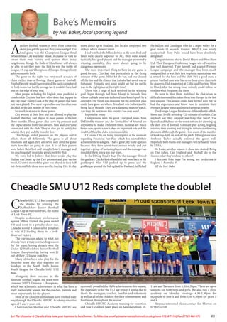49
Let The Uttoxeter  Cheadle Voice take your business to local homes. To Advertise email uttoxetervoice@hotmail.co.uk, phone 01538 751629 or 07733 466 970
A
nother football season is over. How come the
older you get the quicker they come and go? The
final game was the Champions League Final
between Man City and Inter Milan. A chance for City to
create their own history and quieten their noisy
neighbours, though the Reds of Manchester will always
be able to say they were the first to win the treble of
League, FA cup and Champions of Europe. A magnificent
achievement by both.
The game on the night was very much a match of
chess rather than a flowing, fluent game of football.
Football people would have enjoyed the tactics employed
by both teams but for the average fan it wouldn’t have had
you on the edge of your seat.
Most people including the English press predicted a
comfortable City win but how often does that happen in
any cup final? Rarely. Look at the play off games that have
just been played. Two went to penalties and the other was
decided in the last minute of extra time.
So much is at stake in these games.
City weren’t at their best and not allowed to play the
football that they had played in most games in the last
three months. These games also carry big pressure and
the expectations from the owners, fans and everyone
connected with the club. They’ve also got to justify the
salaries they pay and the transfer fees
This brings added pressure on the players and it
affects them all differently. The game is all about
emotions and again they are never sure until the game
starts how they are going to cope. A lot of their players
were below their best and Inzaghi, Inter’s manager and
his coaching staff must take great credit for that.
We were led to believe that Inter would play the
‘Italian way’, soak up the City pressure and play on the
break. Granted most of the game was played in their half
but their midfield three were terrific, forcing City to play
more direct up to Haaland. But he also employed two
strikers which showed intent.
I had watched the Milan derbies in the semi final and
Inter were clearly superior to AC, they were sound
tactically, had good players and the manager promoted a
winning mentality, they were always going to be
dangerous opponents.
The most important thing to have in any game is
good fortune. City had that particularly in the dying
minutes of the game. Milan hit the bar, had one cleared
off the line and the chance that Lukaku had saved was so
fortunate. Fantastic save some might say but for me he
was in the right place at the right time!
There was a tinge of luck involved in the winning
goal. Super through ball from Akanji to Bernado Siva
whose cutback pass was deflected into Rodri’s path by a
defender. The finish was exquisite but the deflected pass
could have gone anywhere. You don’t win trebles just by
being lucky though. They are a fantastic team to watch.
Are they the best team this country has ever seen?....
Impossible to say.
Comparisons with the great Liverpool team, Man
Utd’s treble winners and the ‘Invincibles’ of Arsenal are
impossible to make. Different times, facilities are much
better now, sports science plays an important role and the
wealth of the elite clubs is immeasurable.
Of course City are being investigated at the moment
regarding Financial Fair Play which has tainted their
achievements to a degree. Thats a great pity in my opinion
because they have spent their money wisely and put
together a group of fantastic players and the manager has
moulded them into a top, top team.
In the FA Cup Final v Man Utd the manager showed
his qualities. City kicked off and the ball went back to the
goalkeeper, Man Utd pushed up to press and the
goalkeeper punted the ball upfield to Haaland, he flicked
the ball on and Gundogan who hit a super volley for a
goal inside 15 seconds. Genius, Why? It was totally
unexpected! Tony Pulis would have been absolutely
delighted!!
Congratulations also to David Moyes and West Ham
Utd. Their European Conference League win v Fiorentina
was well deserved. They haven’t had a great Premier
League campaign and the manager has been much
maligned but to win their first trophy in many a year was
a reward for the fans and the club. He’s a good man, a
proper football man who has never been given the credit
he deserves. Did a super job at Celtic and Everton. Went
to Man Utd at the wrong time, nobody could follow or
emulate what Ferguson did there.
He went to West Ham, stabilised the club when in
difficult times and has taken them into Europe in the last
two seasons. This season could have turned sour but he
had the experience and know how to maintain their
Premier League status and win a European trophy.
The Europa League Final was a different kettle of fish.
Roma and Seville served up 120 minutes of rubbish. Can
anybody say they enjoyed watching that farce? The
Spanish and Italians are the worst nations for showing up
the dark arts of football. Constant play acting, feigning
injuries, time wasting and trying to influence refereeing
decisions all through the game. I lost count of the number
of bookings both on and off the pitch. I thought our own
Anthony Taylor actually refereed the game well.
Hopefully both teams and managers will be heavily fined
by UEFA.
As I said, another season is done and dusted. Bring
on The Ashes. Can England and’ Bazball’ do to the
Aussies what they’ve done to others?
I fear not. I do hope I’m wrong, my prediction is
England 1 Australia 4!
All the best. Bake.
Bake’s Memoirs
by Neil Baker, local sporting legend
C
headle SMU U12 Red completed
the double by winning the
Staffordshire Junior Football
League Cup at Harrison Park, the home
of Leek Town FC.
Despite a dominant performance
against Milton United, the game ended
0-0 and went to a penalty shoot-out.
Cheadle scored 4 consecutive penalties
to win 4-2 leading them to a well-
deserved victory.
The cup success added to what has
already been a truly outstanding season
for the team, having already won the
Under 12 Staffordshire Junior Football
League championship, having won 21
out of their 22 league matches.
Many of the boys who play for the
Saturday team also play together on
Sundays in the North Staffs Junior
Youth League for Cheadle SMU U12
Blue.
Alongside their success in the
Saturday football league, the team were
crowned NSJYL Division 1 champions,
which was a fantastic achievement in what has been a
truly memorable season for the coaches, parents and
most importantly for the players.
Most of the children in this team have worked their
way through the Cheadle SMUFC Academy since the
ages of 5 and 6 years old.
Chairman Ian Morton said “Cheadle SMUFC are
extremely proud of the club’s achievements this season,
but especially so for the U12 age group. I would like to
thank the managers, coaches, families and volunteers
as well as all of the children for their commitment and
hard work throughout the season”.
Cheadle SMUFC Academy training for reception
and year 1 children takes place on Saturdays from 10-
11am and Tuesdays from 5.30-6.30pm. These are open
sessions for both boys and girls. We also run a girls’
academy on Monday evenings 4.30-5.30pm for
reception to year 4 and from 5.30-6.30pm for years 5
and 6.
Anyone interested please contact Ian Morton on
07594552318
Cheadle SMU U12 Reds complete the double!
 
