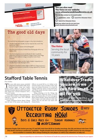 50 If you are responding to an advertisement in The Uttoxeter  Cheadle Voice, please let the advertiser know. Thank you for your support.
Uttoxeter Rugby Club Juniors pre-tag, U7 and U8’s train from 09:30 on Sunday mornings, the U9s and above train from 10:30
(Hot drinks and bacon sandwiches available). People should check the facebook page (@URFCJuniors) for any changes
due to weather or matches. We’re always looking for new players as well as any volunteers to help out.
You can also read
The Voice on our website
www.uttoxeterandcheadlevoice.co.uk
You can also contact us via social media:
@uttoxeter_voice search for Uttoxeter Voice
search for Uttoxeter Voice
Book your advert now for our next issue
email: uttoxetervoice@hotmail.co.uk
The good old days
The Good Old Days photographs on pages xx have been identified as:
1 Cheadle Guild Hall, Cheadle, was the venue for this event!! Way
back in the 1950’s.....
Can you recognise anyone on the photograph?
2 Ryecroft School, Rocester, Football Team Photograph all the way
back in 1959.
3 Two local youngsters receive Certificates for their wonderful
Halloween costumes from Redfern’s Cottage Curator Laura Wigg-
Bailey in 2010. Redfern’s Cottage is located in Carter Street,
Uttoxeter.
4 Young Maddie Callear won the ‘imply a Basket’ competition at a
Cheadle Flower Club Meeting in 2013.
5 Uttoxeter’s Christmas Cracker Night in 2009 was a huge success as a
bustling crowd enjoyed a wonderful evening, organised by Uttoxeter
Lions.
The Voice
Serving the local
community for
16 years
T
his years table tennis season concluded
with the finish of the Stafford Table Tennis
Handicap league. Long term leaders
leaders County Officers B squad of Chris
Marshall, Fernando Elgarista, Martin Russell and
John Harley.were crowned champions with a
total of 67.5 points.
In their final outing the Officers got the better
of County Officers Saints 6-3. Fernando Elgarista
collected a maximum while Chris Marshall
assisted with pair.
League champions Burton Manor Vikings
who for most of the season were chasing the
Officers in second fell to a 6-3 defeat to the
Uttoxeter Potters team of Gerald Crookes, Pam
Jones and Graham Brackstone. As a result the
Vikings ended the season in joint third place
with Weston Apollo who had a walkover against
County Officers A.
Taking advantage of of the Vikings slip
Weston Pioneers ended the season in second
place with 49 points after a 8-5 to 0.5 win against
Burton Manor Bandits. Alistair MacFarlane and
Clive Cropper were both unbeaten while Alan
Thorne won two and drew one match with
Dennis Davies.
Stafford Table Tennis
Dave Hollins
Whatever Trade
you are in we
can fix a small
ad for you
Give us a call on 07733 466 970 or
Email: uttoxetervoice@hotmail.co.uk
 