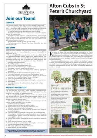 6 If you are responding to an advertisement in The Uttoxeter & Cheadle Voice, please let the advertiser know. Thank you for your support.
Join our Team!
CLEANER
This may suit someone as their main job role or secondary employment.
New job opportunity, here at The Grosvenor and Hales Hall Caravan
Park. A further part time position has become available for a Cleaner, to
assist in keeping the standards of cleanliness throughout the business.
12 hours per week contract. With additional hours available.
The applicant would ideally have own transport or can reach our locality
freely at the required times.
The applicant must be motivated, reliable, hardworking, positive, be able
to work as part of a team and unsupervised and be trustworthy and work to
a high standard and take direction. They must have good communication
skills and use their own initiative.
Pension scheme available and staff discount scheme.
The hours required are: Tuesday 7am-10am, Wednesday 4pm-8pm,
Saturday 2pm-7pm
BAR STAFF
If you are a polite, confident, conscientious and enthusiastic individual who
would love to work for a busy and expanding restaurant – this could be the
opportunity for you.
We are looking for full-time and part time members of staff who ideally
have previous experience working behind a bar, however for the right
candidate training will be provided. This role will be a mix of daytime,
evening and weekend shifts. Staff will be taken on as with an initial trial basis
to ensure you have the relevant strengths to work as part of our team.
Key Duties and Responsibilities
• Provide high quality service to customers.
• Adhere to all local and national liquor laws.
• Mix and serve drinks following set standard recipes.
• Greet guests in a timely manner and take orders.
• Process cash and credit card transactions following appropriate
procedures.
• Maintain a safe and clean environment for guests and team.
• Carry out all tasks with attention to detail, cleanliness, and safety.
• Assist with inventory and inventory control. Keeping up to date and
possessing the relevant knowledge of menus and allergies.
• Taking bookings efficiently using the laptop
• Answering the phones confidently and delivering best customer service.
• Replenish bar.
• Knowledgeable about the cellar (ability to change barrels and gas)
• Rotate stock.
FRONT OF HOUSE STAFF
Full and part time. If you are a polite, confident, conscientious and
enthusiastic individual who would love to work for a busy and expanding
restaurant - this could be the opportunity for you.
We are looking for both full and part time members of staff who ideally
have previous experience working within a busy restaurant however for the
right candidate training will be provided. This role will be a mix of weekday,
daytime, evening and weekend shifts.
Staff will be taken on with an initial trial basis to ensure you have the
relevant strengths to work as part of our team.
Key Duties and Responsibilities
• Greeting guests and taking drink and food orders
• Staying attentive to the needs of guests in the dining area
• Delivering food from the kitchen to the guests
• Ensuring the food order is made correctly by kitchen staff and looks
presentable for guests.
• Following health code standards with regards to the handling of food
• Performing shift duties like delivering racks of cups to the service station,
polishing cutlery, upselling cocktails & desserts etc, wiping tables and
removing debris and more
• Keeping up to date and possessing the relevant knowledge of menus and
allergies
• Taking bookings efficiently using the laptop
• Answering the phones confidently and delivering best customer service.
• General cleaning and tidying of restaurant.
• Help setting up for events and private functions
• Setting tables to our high standards
Please contact us for more information or to apply for these positions.
Email: Info@thegrosvenorathaleshall.com Call: 01538 753333
R
ecently, the Alton Cubs were busy planting snowdrops in St. Peter’s
Churchyard at the start of a long term project they are undertaking to improve
the churchyard for wildlife and the public use of the space. After surveying
the churchyards the cubs developed their ideas on how they could improve this area
in the centre of Alton and put up a display board in the church to share their thoughts
with the parishioners.
Their ideas included planting more flowers and fruit in the churchyard to attract
in insects, birds, other animals, and people too, and were very positively received by
the church. Future sessions will see the cubs doing more planting, a moth and bat
survey, and building homes for the bugs, mini-beasts, and hedgehogs that the fruit
and flowers attract in.
Alton Cubs in St
Peter’s Churchyard
 