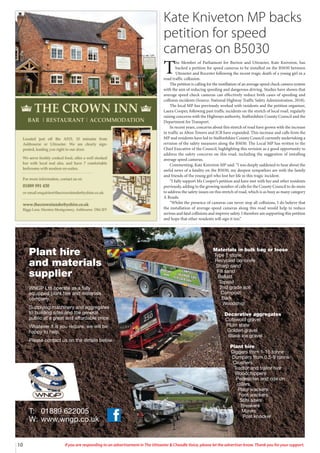 10 If you are responding to an advertisement in The Uttoxeter & Cheadle Voice, please let the advertiser know. Thank you for your support.
Materials in bulk bag or loose
Type 1 stone
Recycled concrete
Sharp sand
Fill sand
Ballast
Topsoil
2nd grade soil
Compost
Bark
Woodchip
Decorative aggregates
Cotswold gravel
Plum state
Golden gravel
Black ice gravel
Plant hire
Diggers from 1-15 tonne
Dumpers from 0.5-9 tonne
Crushers
Tractor and trailor hire
Woodchippers
Pedestrian and ride on
rollers
Plate wackers
Foot wackers
Stihl saws
Breakers
Mixers
Post knocker
T: 01889 622005
W: www.wngp.co.uk
Plant hire
and materials
supplier
WNGP Ltd operate as a fully
equipped plant hire and materials
company.
Supplying machinery and aggregates
to building sites and the general
public at a great and affordable price.
Whatever it is you require, we will be
happy to help.
Please contact us on the details below.
Kate Kniveton MP backs
petition for speed
cameras on B5030
T
he Member of Parliament for Burton and Uttoxeter, Kate Kniveton, has
backed a petition for speed cameras to be installed on the B5030 between
Uttoxeter and Rocester following the recent tragic death of a young girl in a
road traffic collusion.
The petition is calling for the instillation of an average speed check camera system
with the aim of reducing speeding and dangerous driving. Studies have shown that
average speed check cameras can effectively reduce both cases of speeding and
collision incidents (Source: National Highway Traffic Safety Administration, 2018).
The local MP has previously worked with residents and the petition organiser,
Laura Cooper, following past traffic incidents on the stretch of local road, regularly
raising concerns with the Highways authority, Staffordshire County Council and the
Department for Transport.
In recent years, concerns about this stretch of road have grown with the increase
in traffic as Alton Towers and JCB have expanded. This increase and calls from the
MP and residents have led to Staffordshire County Council currently undertaking a
revision of the safety measures along the B5030. The Local MP has written to the
Chief Executive of the Council, highlighting this revision as a good opportunity to
address the safety concerns on this road, including the suggestion of installing
average speed cameras.
Commenting, Kate Kniveton MP said: “I was deeply saddened to hear about the
awful news of a fatality on the B5030, my deepest sympathies are with the family
and friends of the young girl who lost her life in this tragic incident.
“I fully support Ms Cooper’s petition and have met with her and other residents
previously, adding to the growing number of calls for the County Council to do more
to address the safety issues on this stretch of road, which is as busy as many category
A Roads.
“Whilst the presence of cameras can never stop all collisions, I do believe that
the installation of average-speed cameras along this road would help to reduce
serious and fatal collisions and improve safety. I therefore am supporting this petition
and hope that other residents will sign it too.”
 