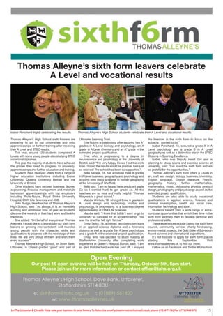 15
Let The Uttoxeter & Cheadle Voice take your business to local homes. To Advertise email uttoxetervoice@hotmail.co.uk, phone 01538 751629 or 07733 466 970
Open Evening
Our post 16 open evening will be held on Thursday, October 5th, 6pm start.
Please join us for more information or contact office@tahs.org.uk
Thomas Alleyne’s sixth form leavers celebrate
A Level and vocational results
Thomas Alleyne’s High School sixth formers are
preparing to go to top universities and onto
apprenticeships or further training after receiving
their A Level and BTEC results.
This year, around 120 students completed A
Levels with some young people also studying BTEC
vocational diplomas.
This year, the majority of students have achieved
the grades they need to progress to university,
apprenticeships and further education and training.
Students have received offers from a range of
higher education institutions including Exeter
University, Queens University Belfast and the
University of Bristol.
Other students have secured business degree,
engineering, financial management and materials
technician apprenticeships with top employers
including Rolls-Royce, Royal Stoke University
Hospital, DWK Life Sciences and JCB.
Julie Rudge, Headteacher of Thomas Alleyne’s
High School, said: “As always, it is an incredibly
exciting and emotional time of year as students
discover the rewards of their hard work and look to
the future.”
She added: “On behalf of everyone at Thomas
Alleyne’s, I would like to congratulate our sixth form
leavers on growing into confident, well rounded
young people with the character, skills and
qualifications to progress with the next stage of their
lives. We are very proud of them and wish them
every success.”
Thomas Alleyne’s High School, on Dove Bank,
Uttoxeter, is Ofsted graded ‘good’ and part of
Uttoxeter Learning Trust.
Evie Robins is celebrating after securing two A*
grades in A Level biology and psychology, an A
grade in A Level chemistry and an A* grade in the
extended project qualification.
Evie, who is progressing to a degree in
neuroscience and psychology at the University of
Bristol, said: “I’m very happy. I knew I put the work
in so I hoped the results would be positive. I am just
so relieved! The school has been so supportive.”
Bella Savage, 18, has achieved three A grades
in A Level business, geography and psychology and
is going onto study a degree in human geography
at the University of Sheffield.
Bella said: “I am so happy. I was predicted grade
Cs so I worked hard to get grade As. All the
teachers are so nice and really helpful. Thomas
Alleyne’s is a great school.”
Maddie Winters, 18, who got three A grades in
A Level design and technology, maths and
psychology, is progressing to a business degree
apprenticeship at DWK Life Sciences.
Maddie said: “I knew that I didn’t want to go to
university so I applied for an apprenticeship. This
was the one that felt right for me.”
Emily Taylor, 18, achieved two distinction stars
in an applied science diploma and a forensics
diploma as well as a grade B in A Level psychology
and a grade A in the extended project qualification.
Emily, who has decided to study nursing at
Staffordshire University after completing work
experience at Queen’s Hospital Burton, said: “I am
so glad that the hard work has paid off. I enjoyed
the freedom in the sixth form to focus on the
subjects I wanted to do.”
Isabel Punchard, 18, secured a grade A in A
Level psychology and a grade B in A Level
geography as well as a distinction star in the BTEC
Diploma in Sporting Excellence.
Isabel, who was Deputy Head Girl and is
planning to study sports and exercise science at
university, said: “I’ve loved the sixth form and am
so grateful for the opportunities.”
Thomas Alleyne’s sixth form offers A Levels in
art, craft and design, biology, business, chemistry,
English language, English literature, French,
geography, history, further mathematics,
mathematics, music, philosophy, physics, product
design, photography and psychology as well as the
extended project qualification.
Students are also able to study vocational
qualifications in applied science, forensic and
criminal investigation, health and social care,
information technology and sport.
Students benefit from a wide range of extra-
curricular opportunities that enrich their time in the
sixth form and help them to develop personal and
professional skills.
These experiences include joining the sixth form
council, community service, charity fundraising,
environmental projects, the Gold Duke of Edinburgh
Award scheme and international expeditions.
It’s not too late to apply for sixth form places
starting this September. Visit
www.thomasalleynes.uk to find out more.
Follow us on Facebook and Twitter @tahschool.
Thomas Alleyne’s High School students celebrate their A Level and vocational results.
Isabel Punchard (right) celebrating her results.
 