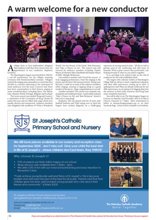 16 If you are responding to an advertisement in The Uttoxeter & Cheadle Voice, please let the advertiser know. Thank you for your support.
A
village choir in East Staffordshire delighted
their audience with their first concert since the
appointment of new conductor, Stephanie
Goodwin.
The Marchington Singers were founded in 1984 for
a one-off performance for the village’s twinning
ceremony with Neudrossenfeld, Germany. Villagers
enjoyed the singing and camaraderie so much that they
decided to continue rehearsing to the enjoyment of
many audiences over the years. Concerts and Tours
have been commonplace in their history, singing in
many wonderful places including Ypres, The Menin
Gate, Mamet’s Wood, Portugal, Belgium and Scotland
The recent concert was entitled ‘King and Country’,
a celebration of the Coronation of King Charles lll
earlier this year and was filled with songs which were
equally obvious and unexpected. Audience members
were delighted with renditions of ‘What a Wonderful
World’, ‘For the Beauty of the Earth’, ‘Rule Britannia’
and ‘Take a Chance on me’. The concert was well
received by audience members including Deputy
Mayor of Uttoxeter John Glandfield and Deputy Mayor
of ESBC Shelagh McKiernan.
One audience member said ‘I loved the concert. A
truly engaging performance, from the singing to the
poems and the heart-felt announcements. Sitting near
the back, I could see so many of the audience members
either singing, swaying or tapping along to a good
number of the pieces. Huge congratulations to you all.’
Another remarked ‘The concert was a fantastic mix
of popular and traditional music. I particularly enjoyed
‘Take a Chance on Me’ and ‘Rule Britannia’ found it
hard not to sing along!’
Stephanie, who has played viola for 30 years with
Stafford Sinfonia said ‘After taking over in April the
Singers have worked diligently on a challenging
repertoire of varying musical styles. All this as well as
getting used to my conducting and odd sense of
humour! What a great concert they performed, I am
looking forward to what we can achieve together.
It is a privilege to be asked to take on the role of
conductor for this well-established choir.’
The singers who rehearse weekly at Marchington
Village Hall are about to reach a significant milestone
with their 40th anniversary coming up in 2024. A
spokesperson said ‘Plans are already underway for our
40th anniversary, we are going to be digging deep into
the archives to find many treasures and bring back
some wonderful memories.’
You will be able to see The Marchington Singers in
Concert on Saturday 2nd December 2023 at St Mary’s
Church, Uttoxeter at 7.30pm. More information to
follow at themarchingtonsingers.org or on their
Facebook Page. Tickets will be available on Eventbrite.
A warm welcome for a new conductor
 