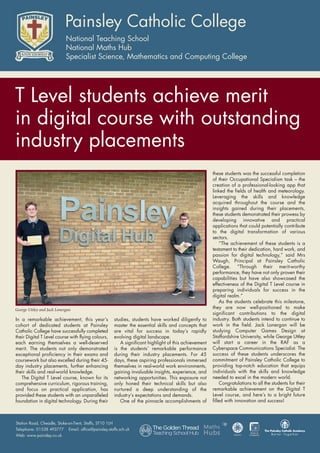 In a remarkable achievement, this year’s
cohort of dedicated students at Painsley
Catholic College have successfully completed
their Digital T Level course with flying colours,
each earning themselves a well-deserved
merit. The students not only demonstrated
exceptional proficiency in their exams and
coursework but also excelled during their 45-
day industry placements, further enhancing
their skills and real-world knowledge.
The Digital T Level course, known for its
comprehensive curriculum, rigorous training,
and focus on practical application, has
provided these students with an unparalleled
foundation in digital technology. During their
studies, students have worked diligently to
master the essential skills and concepts that
are vital for success in today’s rapidly
evolving digital landscape.
A significant highlight of this achievement
is the students’ remarkable performance
during their industry placements. For 45
days, these aspiring professionals immersed
themselves in real-world work environments,
gaining invaluable insights, experience, and
networking opportunities. This exposure not
only honed their technical skills but also
nurtured a deep understanding of the
industry’s expectations and demands.
One of the pinnacle accomplishments of
these students was the successful completion
of their Occupational Specialism task – the
creation of a professional-looking app that
linked the fields of health and meteorology.
Leveraging the skills and knowledge
acquired throughout the course and the
insights gained during their placements,
these students demonstrated their prowess by
developing innovative and practical
applications that could potentially contribute
to the digital transformation of various
sectors.
“The achievement of these students is a
testament to their dedication, hard work, and
passion for digital technology,” said Mrs
Waugh, Principal at Painsley Catholic
College. “Through their merit-worthy
performance, they have not only proven their
capabilities but have also showcased the
effectiveness of the Digital T Level course in
preparing individuals for success in the
digital realm.”
As the students celebrate this milestone,
they are now well-positioned to make
significant contributions to the digital
industry. Both students intend to continue to
work in the field. Jack Lonergan will be
studying Computer Games Design at
Staffordshire University, while George Uttley
will start a career in the RAF as a
Cyberspace Communications Specialist. The
success of these students underscores the
commitment of Painsley Catholic College to
providing top-notch education that equips
individuals with the skills and knowledge
needed to excel in the modern world.
Congratulations to all the students for their
remarkable achievement on the Digital T
Level course, and here’s to a bright future
filled with innovation and success!
George Uttley and Jack Lonergan
T Level students achieve merit
in digital course with outstanding
industry placements
 
