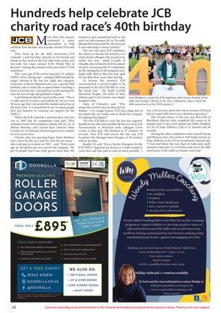 20 If you are responding to an advertisement in The Uttoxeter & Cheadle Voice, please let the advertiser know. Thank you for your support.
M
ore than 320 runners
embraced a party
atmosphere to help
celebrate four decades of a popular annual JCB road
race.
They lined up for the 40th anniversary JCB
Lakeside 5 and Fun Run cheered on by friends and
family as they took on the five-mile main course and
two-mile fun route around JCB’s World HQ in
Rocester. Among the entrants were more than 70 JCB
employees.
The event got JCB’s newly-launched £2 million
NSPCC off to a flying start – raising £3,000 towards the
target. Joining in the fun last night was company
Chairman Anthony Bamford who cut a special 40th
birthday cake to mark the occasion before sounding a
horn to start the race. Among those on the starting line
were his son George and grandson Caspian.
Lord Bamford told the crowd at the event: “This is
a really special occasion, particularly for me as it was
40 years ago that I presented the medals and prizes at
the first event. It is wonderful to see so many people
here and fantastic to continue our support for the
NSPCC.”
When the JCB Lakeside 5 and Fun Run was first
run in 1983 just 95 competitors took part. They
included former JCB employee Charles Bevan, 76, of
Abbots Bromley, and current Race Director Mick
Grindey, 61, of Uttoxeter, who have gone on to compete
in every event since.
Charles, who was sporting Super Mario Brothers
fancy dress for the race and ran with his son Jason –
who took part as a junior in 1983 – said: “Forty years
ago we decided to put on a run for the company. We
got 95 people, but it has really grown since then. We
wanted to give something back to the
sport we had a passion for, so I’m really
pleased that it has lasted for 40 years and
is now attracting so many runners.”
The race also gave JCB employees
the chance to honour the memory of a
much-loved colleague who passed away
earlier this year. Steph Cordall, of
Cheadle, who worked for JCB for almost
40 years, was among the 95 competitors
on the starting line at the inaugural race.
Steph sadly died in May this year aged
60, less than three years after retiring.
To honour her memory, JCB
commissioned a special trophy to be
presented to the first JCB lady to cross
the finish line - the Steph Cordall
Memorial Trophy. On hand to hear
tributes paid to her mother was Steph’s
daughter Gaby.
Gaby, of Uttoxeter, said: “This
means the world to me, my dad, and my
brother – it is a huge honour. JCB was a huge part of
my mum’s life, so I really want to thank the company
for making this happen.”
The first JCB lady to cross the line was engineer
Kendal Irvine who had travelled all the way from JCB
Transmissions in Wrexham with colleague Lewis
Cooke to take part. She finished in 47 minutes 59
seconds. First JCB man across the line was JCB
Academy Site Manager Jason Burgess in 30 minutes
and six seconds.
Kendal, 24, said: “I’m a Charity Champion for the
JCB NSPCC Appeal at our factory so I really wanted to
come here and take part to raise as much possible. I
was a bit nervous about the course because I’d heard
that it is quite hilly but it was a fantastic experience.”
The overall winner of the race was Ben Fish of
Blackburn Harriers who completed the course in 26
minutes and 15 secs. First female was Chloe Hawkins
of City of Stoke Athletics Club in 31 minutes and 58
seconds.
Among the other competitors were Ganesh Kanap
and Dhanraj Veer who work at JCB India’s factory in
Pune. Both are in the UK on secondment. Ganesh said:
“I had read about the race back in India and really
wanted to take part. So, to be here and run in the 40th
anniversary event really is a dream come true.”
Hundreds help celebrate JCB
charity road race’s 40th birthday
Lord Bamford is joined by JCB employees and runners Kendal Irvine
(left) and Georgia Thorley as he cuts a celebration cake to mark the
40th anniversary of the JCB Lakeside 5.
 