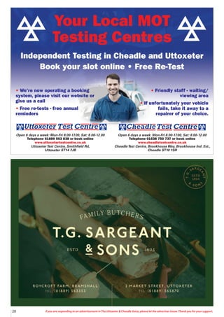 28 If you are responding to an advertisement in The Uttoxeter & Cheadle Voice, please let the advertiser know. Thank you for your support.
Open 6 days a week: Mon-Fri 8.00-17.00, Sat: 8.00-12.00
Telephone 01538 750 737 or book online
www.cheadletestcentre.co.uk
CheadleTest Centre, BrookhouseWay, Brookhouse Ind. Est.,
Cheadle ST10 1SR
Open 6 days a week: Mon-Fri 8.00-17.00, Sat: 8.00-12.00
Telephone 01889 563 838 or book online
www.uttoxetertestcentre.co.uk
UttoxeterTest Centre, Smithfield Rd,
Uttoxeter ST14 7JB
• We’re now operating a booking
system, please visit our website or
give us a call
• Free re-tests - free annual
reminders
• Friendly staff - waiting/
viewing area
• If unfortunately your vehicle
fails, take it away to a
repairer of your choice.
Your Local MOT
Testing Centres
Independent Testing in Cheadle and Uttoxeter
Book your slot online • Free Re-Test
 