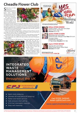 31
Let The Uttoxeter & Cheadle Voice take your business to local homes. To Advertise email uttoxetervoice@hotmail.co.uk, phone 01538 751629 or 07733 466 970
Gillian 07928 556552
Tuesday 9.30am, 11am, 5pm and 6.30pm
Renew Church, High Street,
Uttoxeter ST14 7JQ
Jackie 07896 214458
Wednesday 5pm and 6.30pm
Greatwood Hall, Hollington Road Tean ST10 4JY
Thursday 9.30am
Cheadle New Life Church
37 Tape Street, Cheadle ST10 1BG
Jayne 07939 987829
Saturday 8am and 9.30am
Wilfred House Centre, Carter Street,
Uttoxeter ST14 8EY
Cheadle Flower Club
S
heila Jones, our Club’s
Chairperson,
welcomed everyone to
a talk and demonstration by
Karen from Rudyard
Flowers who grows and only
uses British grown flowers
for all of her arrangements.
She grows everything
from seed herself or buys in
via British suppliers. She
runs her business on the
dairy farm owned by herself
and husband, and first started by buying 1500 tulip bulbs online but now grows up
to 75 different varieties of flowers in the fields and greenhouse tunnels. She promotes
recycling by using jam jars and chicken wire for her wonderful and natural free
flowing arrangements and is completely foam free. Karen uses the Charles Dowding
‘no dig’ method for her planting and places cardboard on the soil with a mulch on
top and uses no pesticides on her plants.
Karen is busy with providing bouquets, weddings and funeral flowers and also
encourages her brides to give the arrangements to guests at the end of the day to
ensure everyone has the chance to enjoy the displays.
Dorothy gave the vote of thanks to Karen for a truly inspiring evening with
everyone keen to follow her beautiful and natural style of flower arrangements.
The arrangements were raffled with many members and visitors winning the
beautiful displays.
Our next meeting is on 20th September at 7.30pm at the Oakley Room, Cheadle
Guild Hall, this will be a
demonstration entitled ‘It Takes
Two’ by Peggy Leslie and Pam
Owen. Everyone can be sure of
a warm welcome and is invited
to come along, sit back and
enjoy this evening.
For further information
please do not hesitate to contact
the Club’s Chairman Sheila
Jones on 07974577572 or email
sheilajones53@hotmail.com.
 