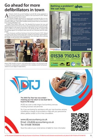 35
Let The Uttoxeter & Cheadle Voice take your business to local homes. To Advertise email uttoxetervoice@hotmail.co.uk, phone 01538 751629 or 07733 466 970
The 2023 Tax Year has now ended –
meaning your tax return is now due! Get in
touch to file today!
At DTJ we cover a wide range of accountancy services
including business and personal.
So, if you are looking for assistance with your new business venture,
considering a change of accountants or help with your personal tax
affairs, please contact us for a free consultation.
www.dtj-accountancy.co.uk
Email: info@dtj-accountancy.co.uk
Tel: 01538 764026
Scan this code on your smart phone ot tablet for more information
Go ahead for more
defibrillators in town
A
Uttoxeter charity has secured funding to provide life-saving equipment in
two locations around the town, thanks to the local branch of NFU Mutual
Insurance and the Town Council.
The Uttoxeter Knights announced at a special open evening that they are now
able to purchase two more public automatic defibrillators (known as AED’s) at a cost
of nearly £2,000 each. They will be installed outside premises that are some distance
from existing defibrillator sites.
Knights Chair Robert Hunt said: “We identified the locations last year and
obtained permission from the site owners, but we lacked the funds to proceed. NFU
Mutual stepped in with a grant of more than £3,000 and the Town Council has kindly
given us £500 so we can now go ahead at last. We will also be able to continue with
our existing support for local good causes and with our Christmas lunch for older
people.”
Claire Ecclestone and Rosie Rowlinson from the local branch of NFU Mutual
were guests at the open evening, along with a number of community representatives,
including PCSO Sarah Burton and First Responder Mary Dorrington who is advising
the Knights on the provision of the defibrillators.
Rupert Hill, Knights treasurer and ambassador-at-large, was presented with
a certificate recognising his contribution to the voluntary sector by Rachael
Anderson from Support Staffordshire.
 