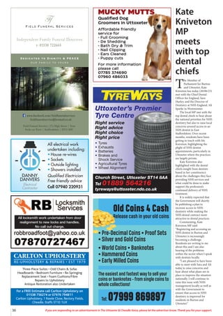 36 If you are responding to an advertisement in The Uttoxeter & Cheadle Voice, please let the advertiser know. Thank you for your support.
Field Funeral Services
Ff
s
Dedicated to Dignity & PEACE
our family to yours
t: 01538 722665
Independent Family Funeral Directors
Field Funeral Services |37a High Street | Tean
Stoke on Trent | Staffordshire | ST10 4DY
www.facebook.com/fieldfuneralservices
fieldfuneralservice@hotmail.co.uk
All electrical work
undertaken including:
• House re-wires
• Sockets
• Outside lighting
• Showers installed
Qualified Electrician
Free friendly advice
Call 07940 220931
DANNY
DANVERS
Electrical
Contractor
CARLTON UPHOLSTERY
RE-UPHOLSTERY & REPAIRS • EST 1979
Three-Piece Suites • Odd Chairs & Sofas
Headboards • Bedroom Furniture • Re-Springing
Replacement Seat • Foam Cushions/Fibre
Repairs to Upholstery
Antique Restoration also Undertaken
For a FREE Estimate call Carlton Upholstery on
01538 756274 or 07976 794811
Carlton Upholstery, 1 Rawle Close, Rectory Fields,
Cheadle, Staffs ST10 1UX
Old Coins 4 Cash
Release cash in your old coins
• Pre-Decimal Coins • Proof Sets
• Silver and Gold Coins
• World Coins • Banknotes
• Hammered Coins
• Early Milled Coins
The easiest and fastest way to sell your
coins or banknotes - from single coins to
whole collections!
Tel: 07999 869897
Church Street, Uttoxeter ST14 8AA
Tel 01889 564216
tyreways@uttoxeter.ndo.co.uk
Uttoxeter’s Premier
Tyre Centre
Right service
Right advice
Right choice
Right price
• Tyres
• Exhausts
• Batteries
• Brakes and
Shock Service
• Agricultural Tyres
• Wheel Alignment
MUCKY MUTTS
Qualified Dog
Groomers in Uttoxeter
Affordable friendly
service for
• Full Grooming
• De Shedding
• Bath Dry & Trim
• Nail Clipping
• Ears Cleaned
• Puppy cuts
For more information
please call
07785 374690
07960 486033
Kate
Kniveton
MP
meets
with top
dental
chiefs
T
he Member of
Parliament for Burton
and Uttoxeter, Kate
Kniveton has today (20/06/23)
met with the Chief Dental
Officer for England, Sara
Hurley, and the Director of
Dentistry at NHS England, Ali
Sparke in Westminster.
The local MP met with the
top dental chiefs to hear about
the national priorities for NHS
dentistry but also to raise local
concerns around access to an
NHS dentist in East
Staffordshire. Over recent
months, residents have been
getting in touch with Ms
Kniveton, highlighting the
plight of NHS dentist
appointments, particularly in
Uttoxeter where the practices
are largely private.
Kate Kniveton also
highlighted with the dental
chiefs insight from dentists
based in her constituency
about the challenges they face
providing NHS services and
what could be done to make
support the profession’s
continued delivery of NHS
treatment.
It is widely expected that
the Government will shortly
be publishing a plan to
increase access to NHS
dentistry while making the
NHS dental contract more
attractive to dental practices.
Commenting, Kate
Kniveton MP said:
“Registering and accessing an
NHS dentist in Burton and
Uttoxeter is increasingly
becoming a challenge.
Residents are writing to me
about this and I am also
hearing of the problems
within the sector when I speak
with dentists locally.
“I am pleased to have been
able to meet with Sara and Ali
today to raise concerns and
hear about what plans are in
place to improve the situation
nationally. I will continue to
raise this issue with NHS
management locally as well as
with the Government to
ensure that access to NHS
dentistry is improved for
residents in Burton and
Uttoxeter.”
All locksmith work undertaken from door
realignment to new locks and handles.
No call out charge.
 