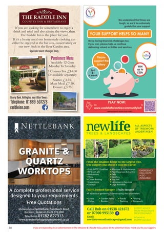 38 If you are responding to an advertisement in The Uttoxeter & Cheadle Voice, please let the advertiser know. Thank you for your support.
A complete professional service
designed to your requirements
Free Quotations
Showroom at Nettlebank, Sandbach Road,
Burslem, Stoke on Trent ST6 2DR
Telephone 01782 827313
www.graniteworktopsstokeontrent.co.uk
GRANITE &
QUARTZ
WORKTOPS
N E T T L E BA N K
T R E E S & L A N D S C A P E S
ALL ASPECTS
OF TREEWORK
UNDERTAKEN
tFully NPTC Qualified
tRFS cert arb
tReductions
tThins
tCrown Raising
tInspections
tSurveys
All aspects of gardening  landscaping also undertaken:
tLawns tGarden Paths tPonds tFencing
tPatios tBorders tDecking tStonework
tAftercare  Maintenance
tPest Diagnosis  Control
tFells
tConifers
tTop Soil
tLandscaping Services
tLogs Available
From the smallest hedge to the largest tree,
tree surgery that doesn’t cost the Earth!
Fully Licensed Sprayer | Fully Insured
EXPERT ADVICE
FROM PASSIONATE
PROFESSIONALS
Call Rob: 01538 361 432
or 07900 995 139
Printed by SO Marketing - 01538 750 538 - www.somarketing.com
All work to BS3998 standard
EXPERT ADVICE
FROM PASSIONATE
PROFESSIONALS
All work to
BS3998 standard
Call Rob on 01538 421672
or 07900 995139
Email:
newlifetreesandlandscapes@gmail.com
EMERGENCY
CALL-OUTS
ALSO
AVAILABLE
If you are looking for somewhere to enjoy a
drink and meal and also admire the views, then
The Raddle Inn is the place for you!
If it’s a hearty meal our homemade cooking can
either be enjoyed in the bar area, conservatory or
our new Pods in the Beer Garden area.
Specials board changes daily
Quarry Bank, Hollington, near Alton Towers
Telephone: 01889 507278
raddleinn.com
Pensioners Menu
Available 12-2pm
Monday To Saturday
3 Courses For £14.00
Or available separately
Starter £3.75,
Main Meal £7.50,
Dessert £3.75
 