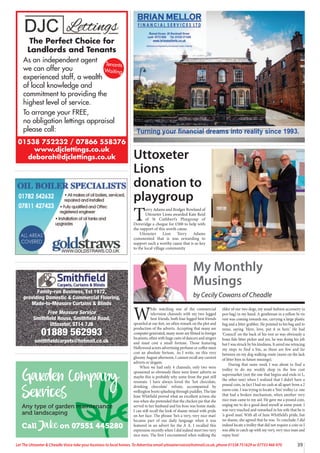 39
Let The Uttoxeter  Cheadle Voice take your business to local homes. To Advertise email uttoxetervoice@hotmail.co.uk, phone 01538 751629 or 07733 466 970
01538 752232 / 07866 558376
www.djclettings.co.uk
deborah@djclettings.co.uk
The Perfect Choice for
Landlords and Tenants
As an independent agent
we can offer you
experienced staff, a wealth
of local knowledge and
commitment to providing the
highest level of service.
To arrange your FREE,
no obligation lettings appraisal
please call:
Tenants
Waiting
Family-run Business, Est 1972,
providing Domestic  Commercial Flooring,
Made-to-Measure Curtains  Blinds
Free Measure Service
Smithfield House, Smithfield Road,
Uttoxeter, ST14 7JB
01889 562993
smithfieldcarpets@hotmail.co.uk
Family-run Business, Est 1972,
providing Domestic  Commercial Flooring,
Made-to-Measure Curtains  Blinds
Free Measure Service
Smithfield House, Smithfield Road,
Uttoxeter, ST14 7JB
01889 562993
smithfieldcarpets@hotmail.co.uk
Garden Company
Services
Any type of garden maintenance
and landscaping
Call Jake on 07551 445280
Uttoxeter
Lions
donation to
playgroup
T
erry Adams and Rodger Rowland of
Uttoxeter Lions awarded Kate Reid
of St Cuthbert’s Playgroup of
Doveridge a cheque for £500 to help with
the support of this worth cause.
Uttoxeter Lion Terry Adams
commented that is was rewarding to
support such a worthy cause that is so key
to the local village community
W
hile watching one of the commercial
television channels with my two legged
best friends, both four legged best friends
sprawled at our feet, we often remark on the plot and
production of the adverts. Accepting that many are
computer generated, many more are filmed in foreign
locations, often with huge casts of dancers and singers
and must cost a small fortune. Those featuring
Hollywood actors advertising perfume or coffee must
cost an absolute fortune. As I write, on this very
gloomy August afternoon, I cannot recall any current
adverts or slogans.
When we had only 4 channels, only two were
sponsored so obviously there were fewer adverts so
maybe this is probably why some from the past still
resonate. I have always loved the ‘hot chocolate,
drinking chocolate’ refrain, accompanied by
wellington boots splashing through puddles. The late
June Whitfield proved what an excellent actress she
was when she pretended that the chicken pie that she
served to her husband and his boss was home made.
I can still recall the look of shame mixed with pride
on her face. The phrase ‘he’s a very, very nice man’
became part of our daily language when it was
featured in an advert for the A A. I recalled this
expression recently when I did indeed meet two very
nice men. The first I encountered when walking the
elder of our two dogs, my usual fashion accessory (a
poo bag) in my hand. A gentleman in a yellow hi vis
vest was coming towards me, carrying a large plastic
bag and a litter grabber. He pointed to his bag and to
mine, saying ‘Here, love, put it in here.’ He had
‘Council’ on the back of his vest so was obviously a
bona fide litter picker and yes, he was doing his job
but I was struck by his kindness. It saved me retracing
my steps to find a bin, as these are few and far
between on my dog walking route (more on the lack
of litter bins in future musings).
During that same week I was about to find a
trolley to do my weekly shop in the low cost
supermarket (not the one that begins and ends in L,
the other one) when I realized that I didn’t have a
pound coin, in fact I had no cash at all apart from a 2
euros coin. I was trying to locate a ‘free’ trolley i.e. one
that had a broken mechanism, when another very
nice man came to my aid. He gave me a pound coin,
urging me to do a good deed myself at some point. I
was very touched and remarked to his wife that he is
‘a good man’, With all of June Whitfield’s pride, but
no shame, she agreed that he was. To conclude, I did
indeed locate a trolley that did not require a coin so I
was able to catch up with my very, very nice man and
repay him!
My Monthly
Musings
by Cecily Cowans of Cheadle
 