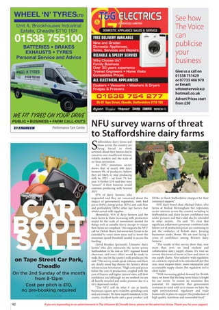 40 If you are responding to an advertisement in The Uttoxeter  Cheadle Voice, please let the advertiser know. Thank you for your support.
WHEEL ‘N’ TYRESLTD
Performance Tyre Centre
WE FIT TYRES ON YOUR DRIVE
PUBLIC • BUSINESS • FARM CALL-OUTS
Unit A, Brookhouses Industrial
Estate, Cheadle ST10 1SR
01538 755100
BATTERIES • BRAKES
EXHAUSTS • TYRES
Personal Service and Advice
on Tape Street Car Park,
Cheadle
On the 2nd Sunday of the month
from 8-12pm
Cost per pitch is £10,
no pre-booking required
OpentoResidentsandVisitorsto theTown
CAR
BOOT
SALE
See how
The Voice
can
publicise
your
business
Give us a call on
01538 751629
or 07733 466 970
or Email:
uttoxetervoice@
hotmail.co.uk
Advert Prices start
from £50
01538 754 277
95-97 Tape Street, Cheadle, Staffordshire ST10 1ER
FREE DELIVERY AVAILABLE
New and Graded
Domestic Appliances.
Sales, Services and Repairs
RELIABLE  SPEEDY SERVICE
Why Choose Us?
Family Business
Over 30 years experience
Trained Engineers • Home Visits
Competitive Prices
ALL ELECTRICAL APPLIANCES
Cookers • Vacuums • Washers  Dryers
Fridges  Freezers
NFU survey warns of threat
to Staffordshire dairy farms
S
taffordshire dairy farms and
those across the country are
being forced to think
seriously about their futures due to
concerns over insufficient returns,
volatile markets and the scale of
on-farm investment.
An NFU intentions survey
shows that of nearly 600 dairy
farmers 9% of producers believe
they are likely to stop producing
milk by 2025 – up from 7% last
year. A further 23% said they were
“unsure” if their business would
continue producing milk beyond
2025.
87% of dairy farmers who
responded said they are concerned about the
impact of government regulation, with feed
prices (84%), energy prices (83%) and cash flow
and profitability (80%) other key factors that
would curtail milk supplies.
Meanwhile, 91% of dairy farmers said the
main factor to them increasing milk production
would be the scale of investment needed for
things such as suitable slurry storage to ensure
their farms are compliant - this supports the NFU
call for Defra’s Slurry Infrastructure Grant to be
extended to cover more areas and to lower the
minimum spend threshold needed to access the
funding.
David Brookes (pictured), Uttoxeter dairy
farmer who also represents the sector across
Staffordshire in his role as NFU regional board
chairman, said every effort would be made to
make the case for the county’s milk producers. He
said: “The survey results speak volumes and there
are clearly some big choices for farmers about
infrastructure investment. “High costs and prices
below the cost of production, coupled with the
cost of finance and higher interest rates, will dent
confidence and although we are resilient we are
all heavily invested and under pressure due to a
very depressed market.
“The NFU will do what it can as family
businesses square up to volatility, spiralling costs
and uncertainty. We have superb standards in the
county, excellent herds and a great product and
I’d like to thank Staffordshire shoppers for their
continued support.”
NFU dairy board chair Michael Oakes, who
farms at Rednal Birmingham but represents
sector interests across the country including in
Staffordshire said dairy farmer confidence was
under pressure and that could also be extended
to other sectors. He said: “It’s clear that
significant inflationary pressures combined with
below cost of production prices are continuing to
put the resilience of British dairy farming
businesses under threat. We are now facing a
crisis of confidence among Britain’s dairy
farmers.
“The results of this survey show that, now
more than ever, we need resilient and
collaborative dairy supply chains. It’s vital we
reverse this trend of boom or bust and invest in
our supply chains. New industry-wide regulation
on contracts, expected to be introduced later this
year, must support fairer, more transparent and
accountable supply chains. But regulation isn’t a
silver bullet.
“With increasing global demand for British
dairy, we know that the long-term future is bright
for our sector. To ensure we maximise this
potential, it’s imperative that government
continues to work with us to ensure we have the
right environmental, regulatory and trade
framework in place to support the production of
high quality, nutritious and sustainable food.”
 